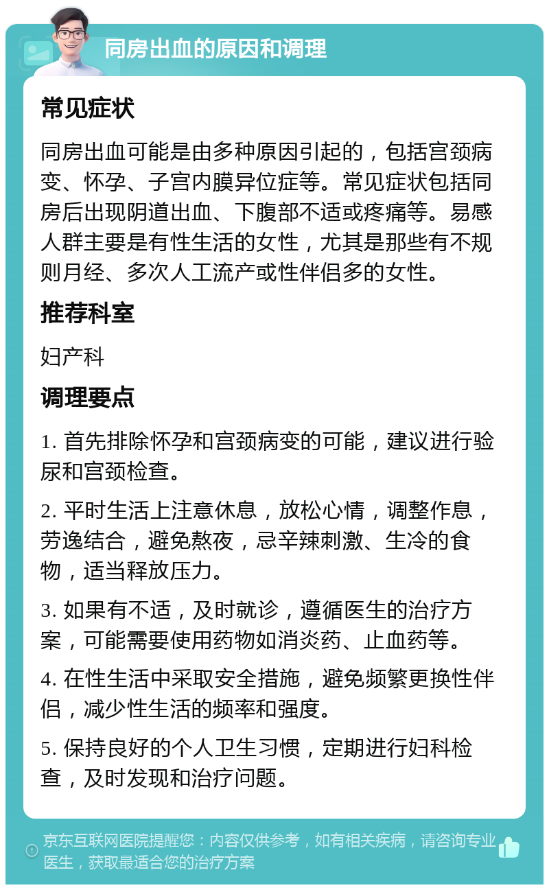 同房出血的原因和调理 常见症状 同房出血可能是由多种原因引起的，包括宫颈病变、怀孕、子宫内膜异位症等。常见症状包括同房后出现阴道出血、下腹部不适或疼痛等。易感人群主要是有性生活的女性，尤其是那些有不规则月经、多次人工流产或性伴侣多的女性。 推荐科室 妇产科 调理要点 1. 首先排除怀孕和宫颈病变的可能，建议进行验尿和宫颈检查。 2. 平时生活上注意休息，放松心情，调整作息，劳逸结合，避免熬夜，忌辛辣刺激、生冷的食物，适当释放压力。 3. 如果有不适，及时就诊，遵循医生的治疗方案，可能需要使用药物如消炎药、止血药等。 4. 在性生活中采取安全措施，避免频繁更换性伴侣，减少性生活的频率和强度。 5. 保持良好的个人卫生习惯，定期进行妇科检查，及时发现和治疗问题。