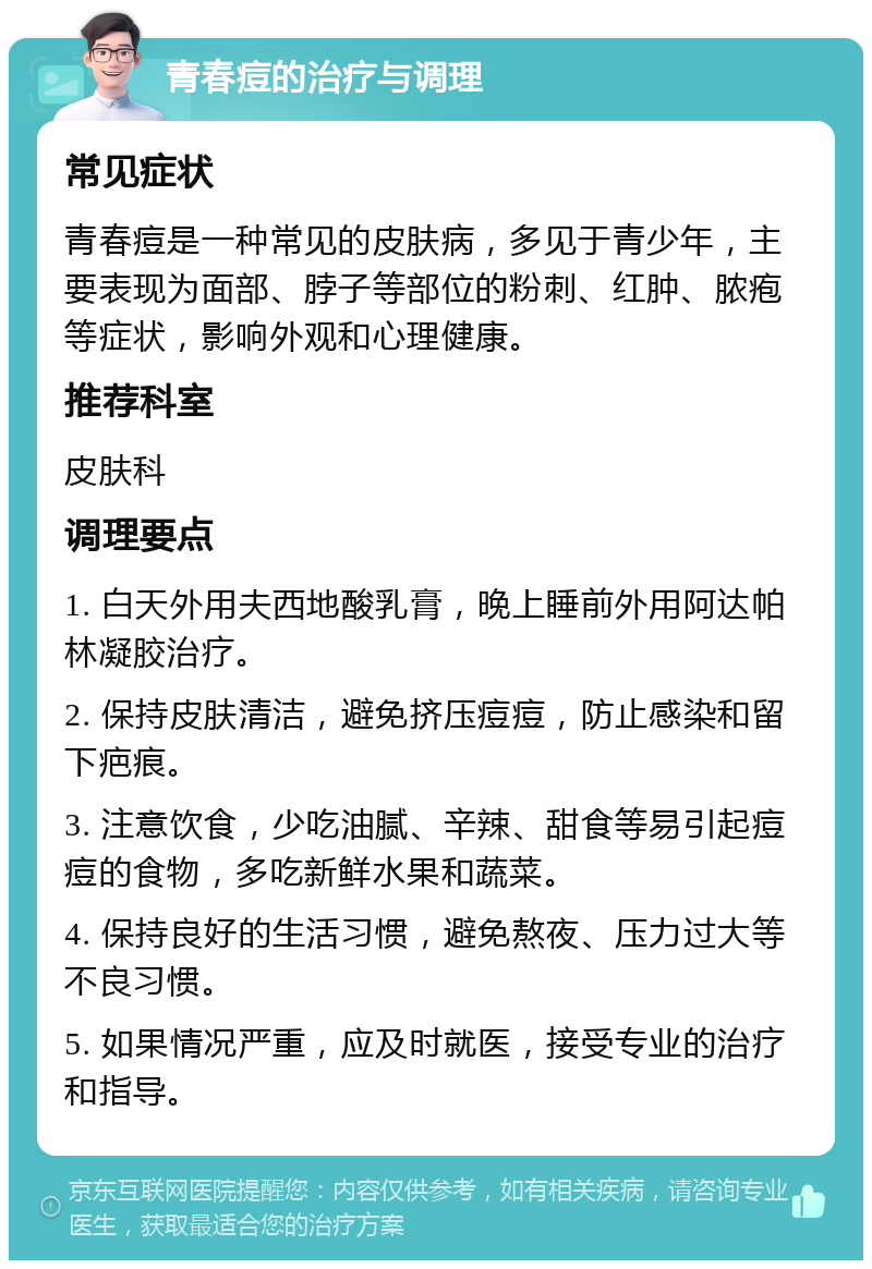 青春痘的治疗与调理 常见症状 青春痘是一种常见的皮肤病，多见于青少年，主要表现为面部、脖子等部位的粉刺、红肿、脓疱等症状，影响外观和心理健康。 推荐科室 皮肤科 调理要点 1. 白天外用夫西地酸乳膏，晚上睡前外用阿达帕林凝胶治疗。 2. 保持皮肤清洁，避免挤压痘痘，防止感染和留下疤痕。 3. 注意饮食，少吃油腻、辛辣、甜食等易引起痘痘的食物，多吃新鲜水果和蔬菜。 4. 保持良好的生活习惯，避免熬夜、压力过大等不良习惯。 5. 如果情况严重，应及时就医，接受专业的治疗和指导。