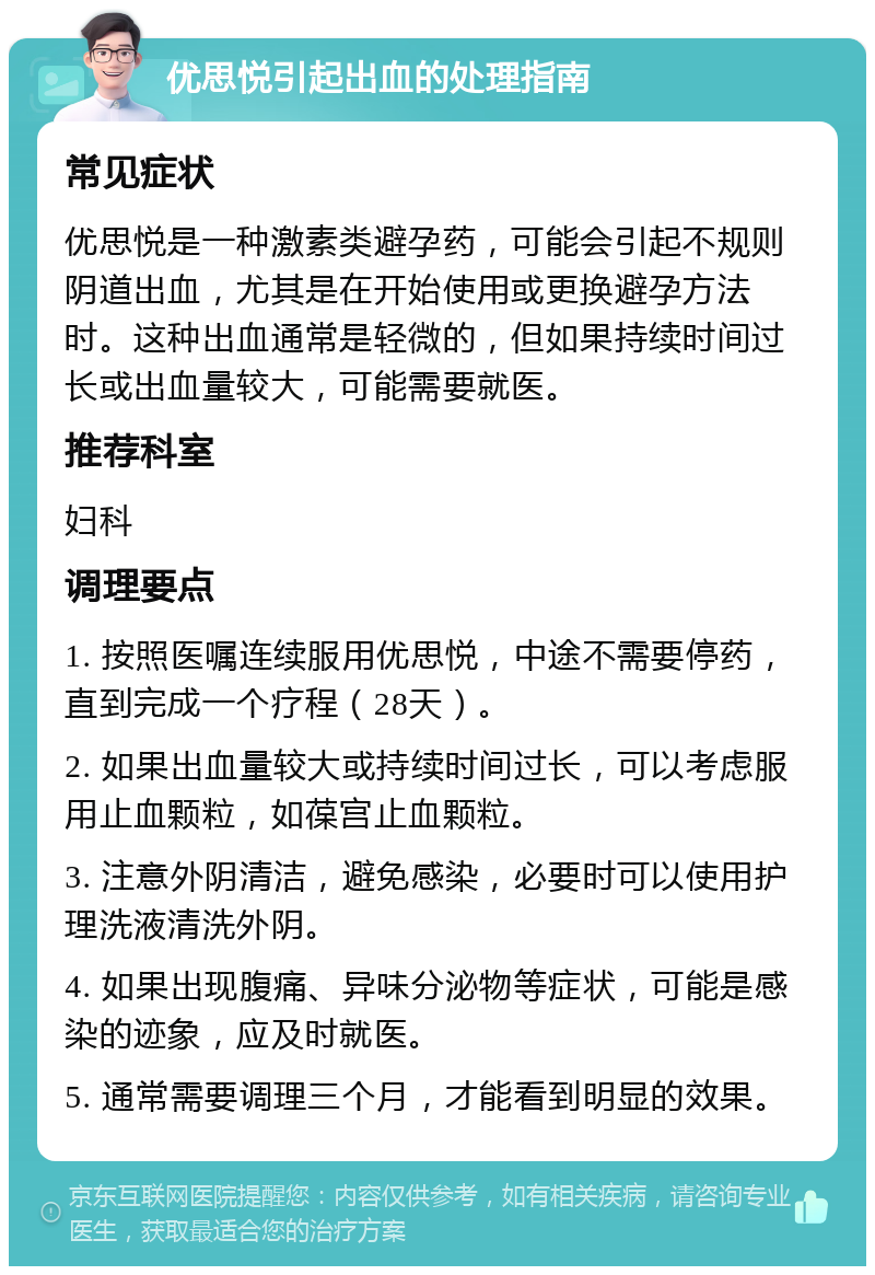 优思悦引起出血的处理指南 常见症状 优思悦是一种激素类避孕药，可能会引起不规则阴道出血，尤其是在开始使用或更换避孕方法时。这种出血通常是轻微的，但如果持续时间过长或出血量较大，可能需要就医。 推荐科室 妇科 调理要点 1. 按照医嘱连续服用优思悦，中途不需要停药，直到完成一个疗程（28天）。 2. 如果出血量较大或持续时间过长，可以考虑服用止血颗粒，如葆宫止血颗粒。 3. 注意外阴清洁，避免感染，必要时可以使用护理洗液清洗外阴。 4. 如果出现腹痛、异味分泌物等症状，可能是感染的迹象，应及时就医。 5. 通常需要调理三个月，才能看到明显的效果。