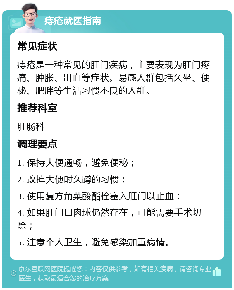 痔疮就医指南 常见症状 痔疮是一种常见的肛门疾病，主要表现为肛门疼痛、肿胀、出血等症状。易感人群包括久坐、便秘、肥胖等生活习惯不良的人群。 推荐科室 肛肠科 调理要点 1. 保持大便通畅，避免便秘； 2. 改掉大便时久蹲的习惯； 3. 使用复方角菜酸酯栓塞入肛门以止血； 4. 如果肛门口肉球仍然存在，可能需要手术切除； 5. 注意个人卫生，避免感染加重病情。