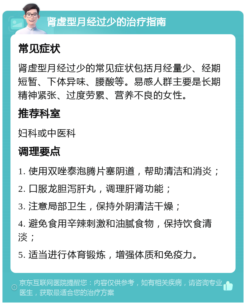 肾虚型月经过少的治疗指南 常见症状 肾虚型月经过少的常见症状包括月经量少、经期短暂、下体异味、腰酸等。易感人群主要是长期精神紧张、过度劳累、营养不良的女性。 推荐科室 妇科或中医科 调理要点 1. 使用双唑泰泡腾片塞阴道，帮助清洁和消炎； 2. 口服龙胆泻肝丸，调理肝肾功能； 3. 注意局部卫生，保持外阴清洁干燥； 4. 避免食用辛辣刺激和油腻食物，保持饮食清淡； 5. 适当进行体育锻炼，增强体质和免疫力。