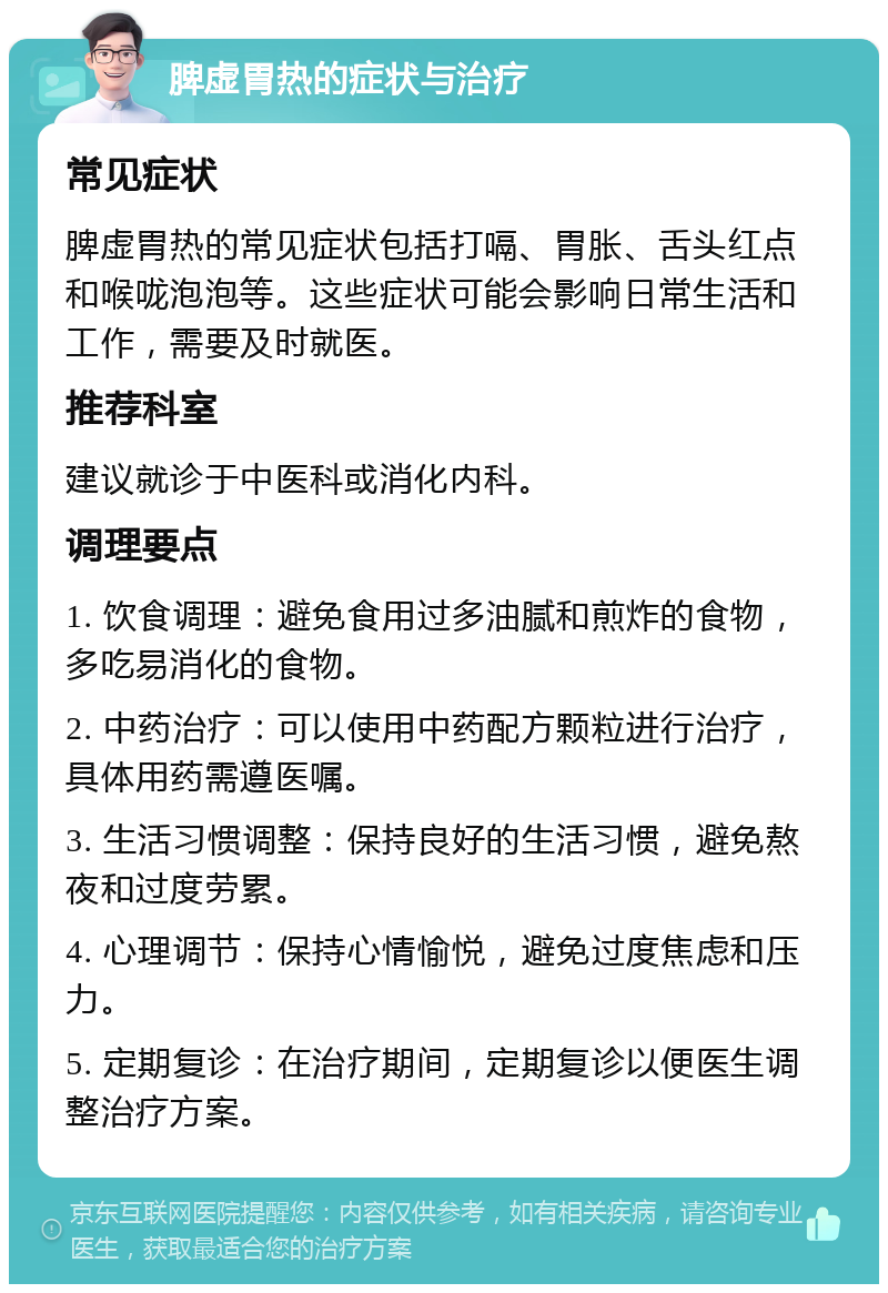 脾虚胃热的症状与治疗 常见症状 脾虚胃热的常见症状包括打嗝、胃胀、舌头红点和喉咙泡泡等。这些症状可能会影响日常生活和工作，需要及时就医。 推荐科室 建议就诊于中医科或消化内科。 调理要点 1. 饮食调理：避免食用过多油腻和煎炸的食物，多吃易消化的食物。 2. 中药治疗：可以使用中药配方颗粒进行治疗，具体用药需遵医嘱。 3. 生活习惯调整：保持良好的生活习惯，避免熬夜和过度劳累。 4. 心理调节：保持心情愉悦，避免过度焦虑和压力。 5. 定期复诊：在治疗期间，定期复诊以便医生调整治疗方案。