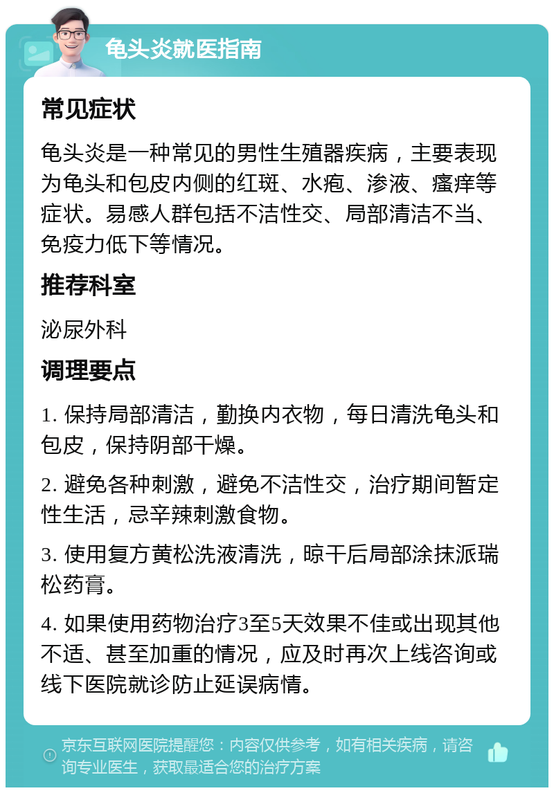 龟头炎就医指南 常见症状 龟头炎是一种常见的男性生殖器疾病，主要表现为龟头和包皮内侧的红斑、水疱、渗液、瘙痒等症状。易感人群包括不洁性交、局部清洁不当、免疫力低下等情况。 推荐科室 泌尿外科 调理要点 1. 保持局部清洁，勤换内衣物，每日清洗龟头和包皮，保持阴部干燥。 2. 避免各种刺激，避免不洁性交，治疗期间暂定性生活，忌辛辣刺激食物。 3. 使用复方黄松洗液清洗，晾干后局部涂抹派瑞松药膏。 4. 如果使用药物治疗3至5天效果不佳或出现其他不适、甚至加重的情况，应及时再次上线咨询或线下医院就诊防止延误病情。