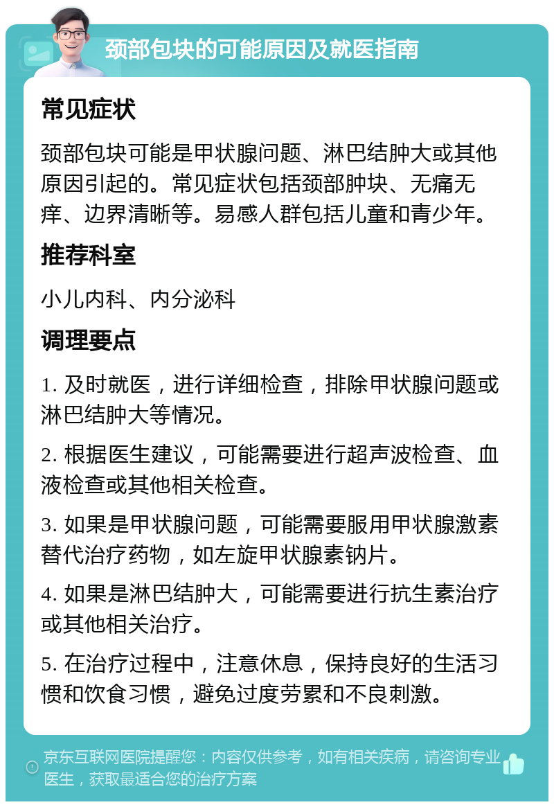 颈部包块的可能原因及就医指南 常见症状 颈部包块可能是甲状腺问题、淋巴结肿大或其他原因引起的。常见症状包括颈部肿块、无痛无痒、边界清晰等。易感人群包括儿童和青少年。 推荐科室 小儿内科、内分泌科 调理要点 1. 及时就医，进行详细检查，排除甲状腺问题或淋巴结肿大等情况。 2. 根据医生建议，可能需要进行超声波检查、血液检查或其他相关检查。 3. 如果是甲状腺问题，可能需要服用甲状腺激素替代治疗药物，如左旋甲状腺素钠片。 4. 如果是淋巴结肿大，可能需要进行抗生素治疗或其他相关治疗。 5. 在治疗过程中，注意休息，保持良好的生活习惯和饮食习惯，避免过度劳累和不良刺激。