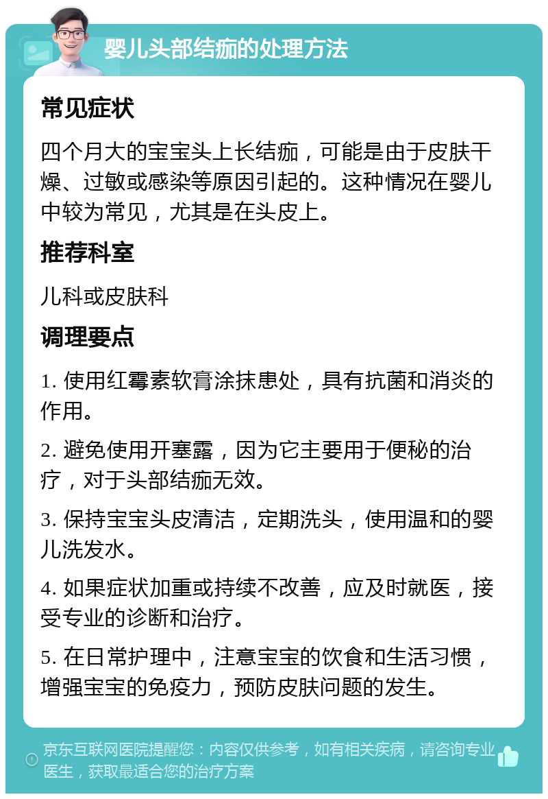 婴儿头部结痂的处理方法 常见症状 四个月大的宝宝头上长结痂，可能是由于皮肤干燥、过敏或感染等原因引起的。这种情况在婴儿中较为常见，尤其是在头皮上。 推荐科室 儿科或皮肤科 调理要点 1. 使用红霉素软膏涂抹患处，具有抗菌和消炎的作用。 2. 避免使用开塞露，因为它主要用于便秘的治疗，对于头部结痂无效。 3. 保持宝宝头皮清洁，定期洗头，使用温和的婴儿洗发水。 4. 如果症状加重或持续不改善，应及时就医，接受专业的诊断和治疗。 5. 在日常护理中，注意宝宝的饮食和生活习惯，增强宝宝的免疫力，预防皮肤问题的发生。