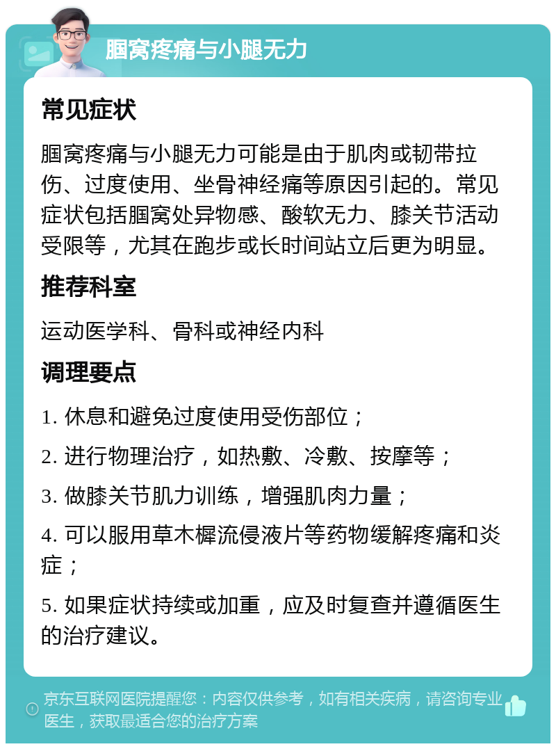 腘窝疼痛与小腿无力 常见症状 腘窝疼痛与小腿无力可能是由于肌肉或韧带拉伤、过度使用、坐骨神经痛等原因引起的。常见症状包括腘窝处异物感、酸软无力、膝关节活动受限等，尤其在跑步或长时间站立后更为明显。 推荐科室 运动医学科、骨科或神经内科 调理要点 1. 休息和避免过度使用受伤部位； 2. 进行物理治疗，如热敷、冷敷、按摩等； 3. 做膝关节肌力训练，增强肌肉力量； 4. 可以服用草木樨流侵液片等药物缓解疼痛和炎症； 5. 如果症状持续或加重，应及时复查并遵循医生的治疗建议。