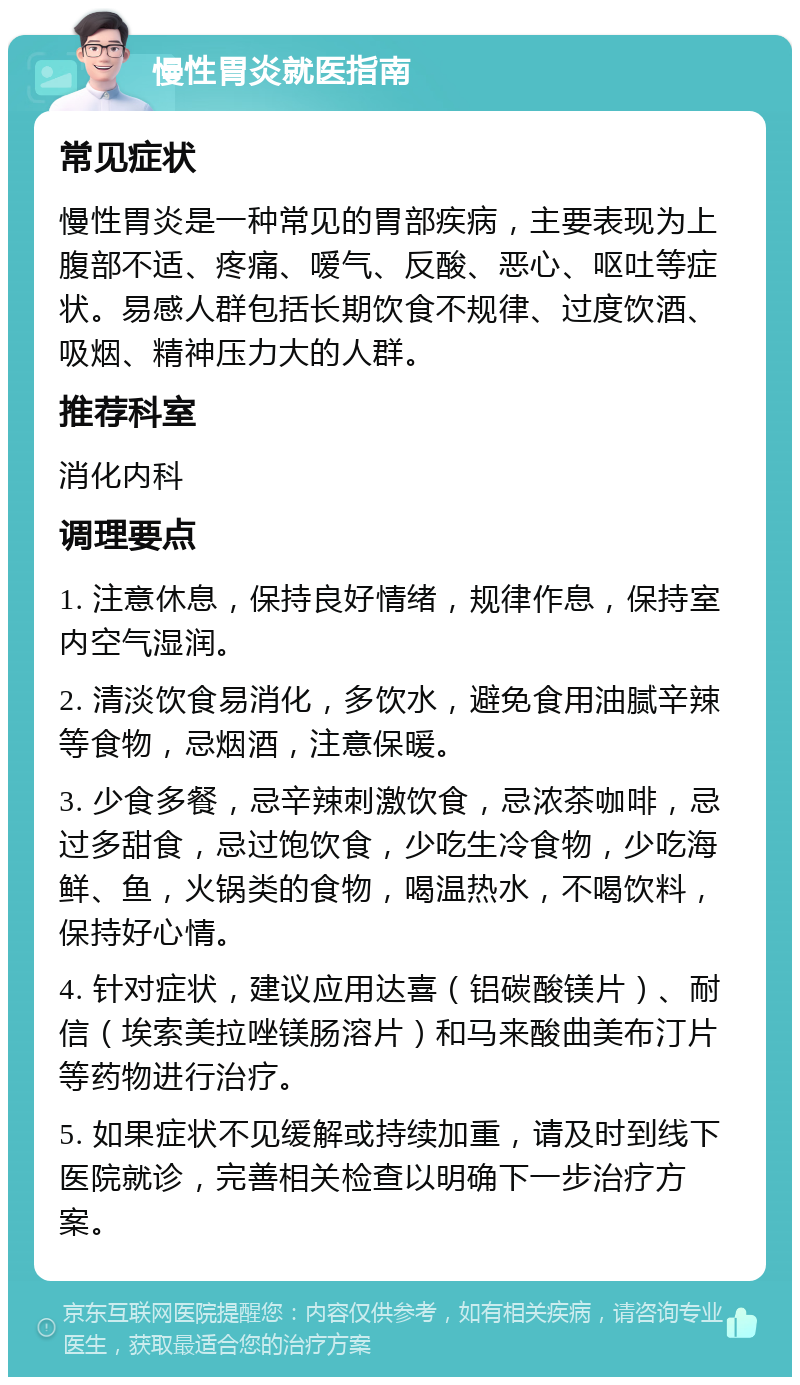 慢性胃炎就医指南 常见症状 慢性胃炎是一种常见的胃部疾病，主要表现为上腹部不适、疼痛、嗳气、反酸、恶心、呕吐等症状。易感人群包括长期饮食不规律、过度饮酒、吸烟、精神压力大的人群。 推荐科室 消化内科 调理要点 1. 注意休息，保持良好情绪，规律作息，保持室内空气湿润。 2. 清淡饮食易消化，多饮水，避免食用油腻辛辣等食物，忌烟酒，注意保暖。 3. 少食多餐，忌辛辣刺激饮食，忌浓茶咖啡，忌过多甜食，忌过饱饮食，少吃生冷食物，少吃海鲜、鱼，火锅类的食物，喝温热水，不喝饮料，保持好心情。 4. 针对症状，建议应用达喜（铝碳酸镁片）、耐信（埃索美拉唑镁肠溶片）和马来酸曲美布汀片等药物进行治疗。 5. 如果症状不见缓解或持续加重，请及时到线下医院就诊，完善相关检查以明确下一步治疗方案。