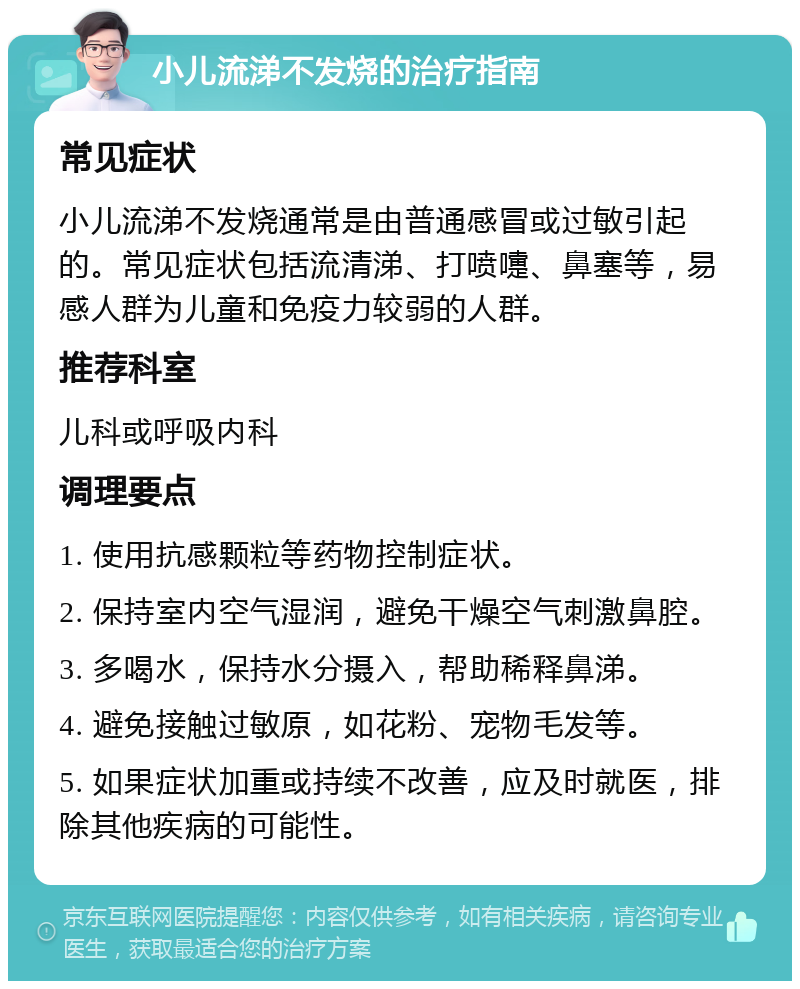 小儿流涕不发烧的治疗指南 常见症状 小儿流涕不发烧通常是由普通感冒或过敏引起的。常见症状包括流清涕、打喷嚏、鼻塞等，易感人群为儿童和免疫力较弱的人群。 推荐科室 儿科或呼吸内科 调理要点 1. 使用抗感颗粒等药物控制症状。 2. 保持室内空气湿润，避免干燥空气刺激鼻腔。 3. 多喝水，保持水分摄入，帮助稀释鼻涕。 4. 避免接触过敏原，如花粉、宠物毛发等。 5. 如果症状加重或持续不改善，应及时就医，排除其他疾病的可能性。