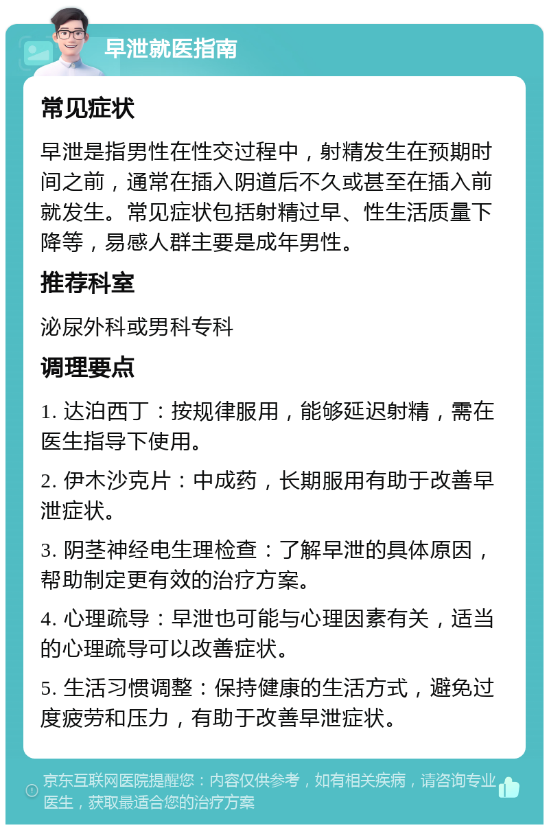 早泄就医指南 常见症状 早泄是指男性在性交过程中，射精发生在预期时间之前，通常在插入阴道后不久或甚至在插入前就发生。常见症状包括射精过早、性生活质量下降等，易感人群主要是成年男性。 推荐科室 泌尿外科或男科专科 调理要点 1. 达泊西丁：按规律服用，能够延迟射精，需在医生指导下使用。 2. 伊木沙克片：中成药，长期服用有助于改善早泄症状。 3. 阴茎神经电生理检查：了解早泄的具体原因，帮助制定更有效的治疗方案。 4. 心理疏导：早泄也可能与心理因素有关，适当的心理疏导可以改善症状。 5. 生活习惯调整：保持健康的生活方式，避免过度疲劳和压力，有助于改善早泄症状。