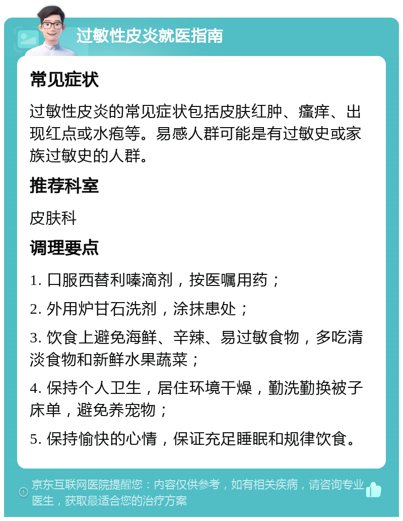 过敏性皮炎就医指南 常见症状 过敏性皮炎的常见症状包括皮肤红肿、瘙痒、出现红点或水疱等。易感人群可能是有过敏史或家族过敏史的人群。 推荐科室 皮肤科 调理要点 1. 口服西替利嗪滴剂，按医嘱用药； 2. 外用炉甘石洗剂，涂抹患处； 3. 饮食上避免海鲜、辛辣、易过敏食物，多吃清淡食物和新鲜水果蔬菜； 4. 保持个人卫生，居住环境干燥，勤洗勤换被子床单，避免养宠物； 5. 保持愉快的心情，保证充足睡眠和规律饮食。