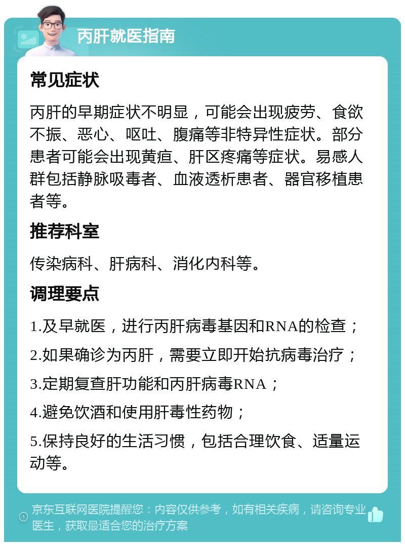 丙肝就医指南 常见症状 丙肝的早期症状不明显，可能会出现疲劳、食欲不振、恶心、呕吐、腹痛等非特异性症状。部分患者可能会出现黄疸、肝区疼痛等症状。易感人群包括静脉吸毒者、血液透析患者、器官移植患者等。 推荐科室 传染病科、肝病科、消化内科等。 调理要点 1.及早就医，进行丙肝病毒基因和RNA的检查； 2.如果确诊为丙肝，需要立即开始抗病毒治疗； 3.定期复查肝功能和丙肝病毒RNA； 4.避免饮酒和使用肝毒性药物； 5.保持良好的生活习惯，包括合理饮食、适量运动等。