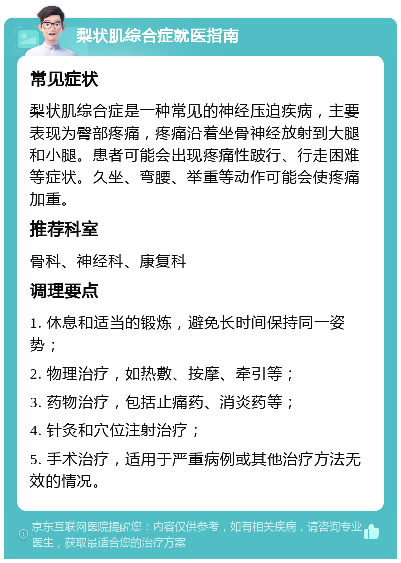 梨状肌综合症就医指南 常见症状 梨状肌综合症是一种常见的神经压迫疾病，主要表现为臀部疼痛，疼痛沿着坐骨神经放射到大腿和小腿。患者可能会出现疼痛性跛行、行走困难等症状。久坐、弯腰、举重等动作可能会使疼痛加重。 推荐科室 骨科、神经科、康复科 调理要点 1. 休息和适当的锻炼，避免长时间保持同一姿势； 2. 物理治疗，如热敷、按摩、牵引等； 3. 药物治疗，包括止痛药、消炎药等； 4. 针灸和穴位注射治疗； 5. 手术治疗，适用于严重病例或其他治疗方法无效的情况。