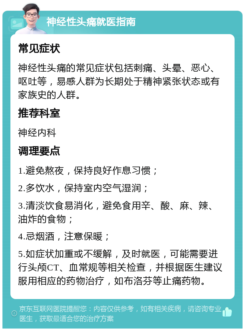 神经性头痛就医指南 常见症状 神经性头痛的常见症状包括刺痛、头晕、恶心、呕吐等，易感人群为长期处于精神紧张状态或有家族史的人群。 推荐科室 神经内科 调理要点 1.避免熬夜，保持良好作息习惯； 2.多饮水，保持室内空气湿润； 3.清淡饮食易消化，避免食用辛、酸、麻、辣、油炸的食物； 4.忌烟酒，注意保暖； 5.如症状加重或不缓解，及时就医，可能需要进行头颅CT、血常规等相关检查，并根据医生建议服用相应的药物治疗，如布洛芬等止痛药物。