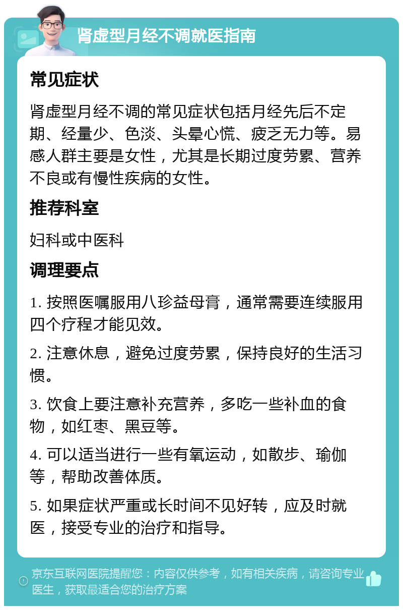 肾虚型月经不调就医指南 常见症状 肾虚型月经不调的常见症状包括月经先后不定期、经量少、色淡、头晕心慌、疲乏无力等。易感人群主要是女性，尤其是长期过度劳累、营养不良或有慢性疾病的女性。 推荐科室 妇科或中医科 调理要点 1. 按照医嘱服用八珍益母膏，通常需要连续服用四个疗程才能见效。 2. 注意休息，避免过度劳累，保持良好的生活习惯。 3. 饮食上要注意补充营养，多吃一些补血的食物，如红枣、黑豆等。 4. 可以适当进行一些有氧运动，如散步、瑜伽等，帮助改善体质。 5. 如果症状严重或长时间不见好转，应及时就医，接受专业的治疗和指导。