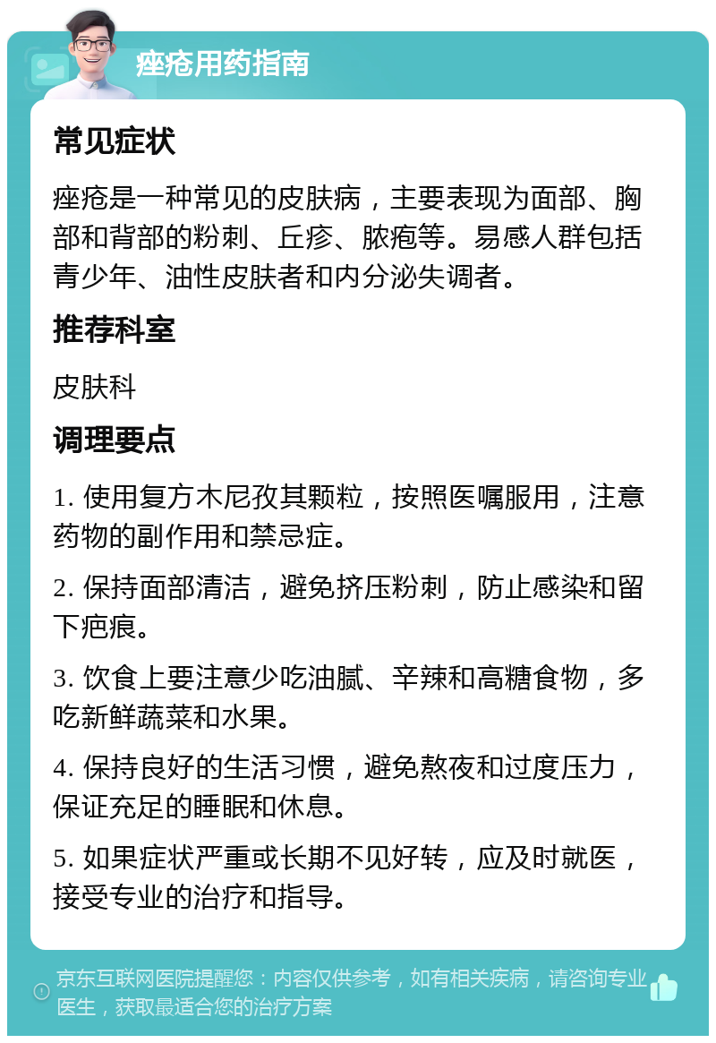 痤疮用药指南 常见症状 痤疮是一种常见的皮肤病，主要表现为面部、胸部和背部的粉刺、丘疹、脓疱等。易感人群包括青少年、油性皮肤者和内分泌失调者。 推荐科室 皮肤科 调理要点 1. 使用复方木尼孜其颗粒，按照医嘱服用，注意药物的副作用和禁忌症。 2. 保持面部清洁，避免挤压粉刺，防止感染和留下疤痕。 3. 饮食上要注意少吃油腻、辛辣和高糖食物，多吃新鲜蔬菜和水果。 4. 保持良好的生活习惯，避免熬夜和过度压力，保证充足的睡眠和休息。 5. 如果症状严重或长期不见好转，应及时就医，接受专业的治疗和指导。