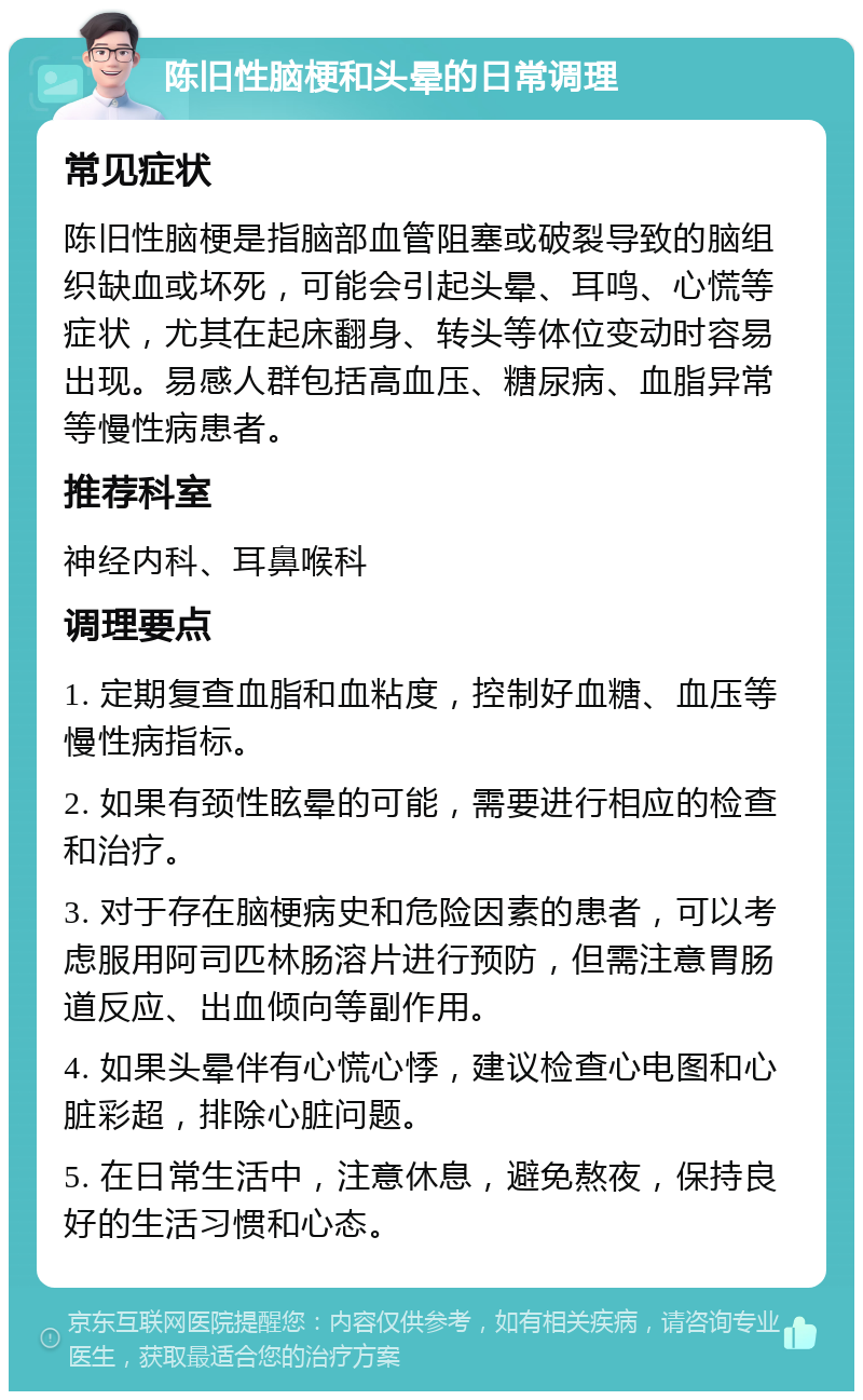 陈旧性脑梗和头晕的日常调理 常见症状 陈旧性脑梗是指脑部血管阻塞或破裂导致的脑组织缺血或坏死，可能会引起头晕、耳鸣、心慌等症状，尤其在起床翻身、转头等体位变动时容易出现。易感人群包括高血压、糖尿病、血脂异常等慢性病患者。 推荐科室 神经内科、耳鼻喉科 调理要点 1. 定期复查血脂和血粘度，控制好血糖、血压等慢性病指标。 2. 如果有颈性眩晕的可能，需要进行相应的检查和治疗。 3. 对于存在脑梗病史和危险因素的患者，可以考虑服用阿司匹林肠溶片进行预防，但需注意胃肠道反应、出血倾向等副作用。 4. 如果头晕伴有心慌心悸，建议检查心电图和心脏彩超，排除心脏问题。 5. 在日常生活中，注意休息，避免熬夜，保持良好的生活习惯和心态。