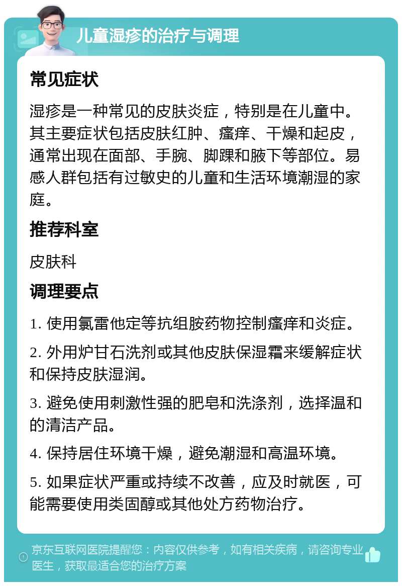 儿童湿疹的治疗与调理 常见症状 湿疹是一种常见的皮肤炎症，特别是在儿童中。其主要症状包括皮肤红肿、瘙痒、干燥和起皮，通常出现在面部、手腕、脚踝和腋下等部位。易感人群包括有过敏史的儿童和生活环境潮湿的家庭。 推荐科室 皮肤科 调理要点 1. 使用氯雷他定等抗组胺药物控制瘙痒和炎症。 2. 外用炉甘石洗剂或其他皮肤保湿霜来缓解症状和保持皮肤湿润。 3. 避免使用刺激性强的肥皂和洗涤剂，选择温和的清洁产品。 4. 保持居住环境干燥，避免潮湿和高温环境。 5. 如果症状严重或持续不改善，应及时就医，可能需要使用类固醇或其他处方药物治疗。