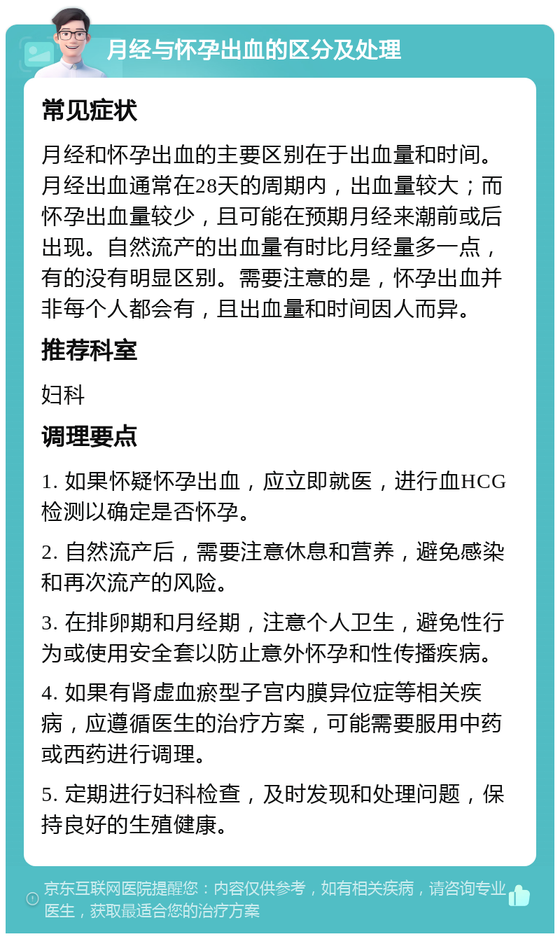 月经与怀孕出血的区分及处理 常见症状 月经和怀孕出血的主要区别在于出血量和时间。月经出血通常在28天的周期内，出血量较大；而怀孕出血量较少，且可能在预期月经来潮前或后出现。自然流产的出血量有时比月经量多一点，有的没有明显区别。需要注意的是，怀孕出血并非每个人都会有，且出血量和时间因人而异。 推荐科室 妇科 调理要点 1. 如果怀疑怀孕出血，应立即就医，进行血HCG检测以确定是否怀孕。 2. 自然流产后，需要注意休息和营养，避免感染和再次流产的风险。 3. 在排卵期和月经期，注意个人卫生，避免性行为或使用安全套以防止意外怀孕和性传播疾病。 4. 如果有肾虚血瘀型子宫内膜异位症等相关疾病，应遵循医生的治疗方案，可能需要服用中药或西药进行调理。 5. 定期进行妇科检查，及时发现和处理问题，保持良好的生殖健康。