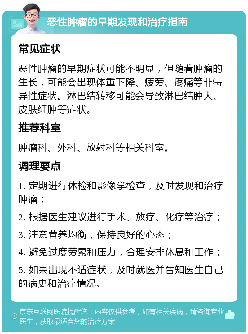 恶性肿瘤的早期发现和治疗指南 常见症状 恶性肿瘤的早期症状可能不明显，但随着肿瘤的生长，可能会出现体重下降、疲劳、疼痛等非特异性症状。淋巴结转移可能会导致淋巴结肿大、皮肤红肿等症状。 推荐科室 肿瘤科、外科、放射科等相关科室。 调理要点 1. 定期进行体检和影像学检查，及时发现和治疗肿瘤； 2. 根据医生建议进行手术、放疗、化疗等治疗； 3. 注意营养均衡，保持良好的心态； 4. 避免过度劳累和压力，合理安排休息和工作； 5. 如果出现不适症状，及时就医并告知医生自己的病史和治疗情况。