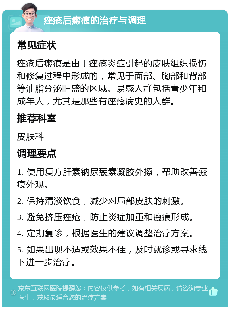 痤疮后瘢痕的治疗与调理 常见症状 痤疮后瘢痕是由于痤疮炎症引起的皮肤组织损伤和修复过程中形成的，常见于面部、胸部和背部等油脂分泌旺盛的区域。易感人群包括青少年和成年人，尤其是那些有痤疮病史的人群。 推荐科室 皮肤科 调理要点 1. 使用复方肝素钠尿囊素凝胶外擦，帮助改善瘢痕外观。 2. 保持清淡饮食，减少对局部皮肤的刺激。 3. 避免挤压痤疮，防止炎症加重和瘢痕形成。 4. 定期复诊，根据医生的建议调整治疗方案。 5. 如果出现不适或效果不佳，及时就诊或寻求线下进一步治疗。