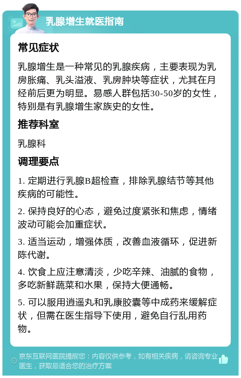 乳腺增生就医指南 常见症状 乳腺增生是一种常见的乳腺疾病，主要表现为乳房胀痛、乳头溢液、乳房肿块等症状，尤其在月经前后更为明显。易感人群包括30-50岁的女性，特别是有乳腺增生家族史的女性。 推荐科室 乳腺科 调理要点 1. 定期进行乳腺B超检查，排除乳腺结节等其他疾病的可能性。 2. 保持良好的心态，避免过度紧张和焦虑，情绪波动可能会加重症状。 3. 适当运动，增强体质，改善血液循环，促进新陈代谢。 4. 饮食上应注意清淡，少吃辛辣、油腻的食物，多吃新鲜蔬菜和水果，保持大便通畅。 5. 可以服用逍遥丸和乳康胶囊等中成药来缓解症状，但需在医生指导下使用，避免自行乱用药物。