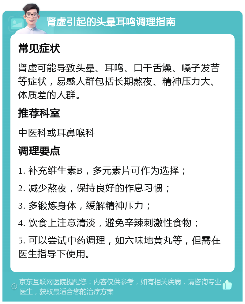 肾虚引起的头晕耳鸣调理指南 常见症状 肾虚可能导致头晕、耳鸣、口干舌燥、嗓子发苦等症状，易感人群包括长期熬夜、精神压力大、体质差的人群。 推荐科室 中医科或耳鼻喉科 调理要点 1. 补充维生素B，多元素片可作为选择； 2. 减少熬夜，保持良好的作息习惯； 3. 多锻炼身体，缓解精神压力； 4. 饮食上注意清淡，避免辛辣刺激性食物； 5. 可以尝试中药调理，如六味地黄丸等，但需在医生指导下使用。