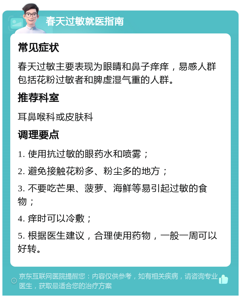 春天过敏就医指南 常见症状 春天过敏主要表现为眼睛和鼻子痒痒，易感人群包括花粉过敏者和脾虚湿气重的人群。 推荐科室 耳鼻喉科或皮肤科 调理要点 1. 使用抗过敏的眼药水和喷雾； 2. 避免接触花粉多、粉尘多的地方； 3. 不要吃芒果、菠萝、海鲜等易引起过敏的食物； 4. 痒时可以冷敷； 5. 根据医生建议，合理使用药物，一般一周可以好转。