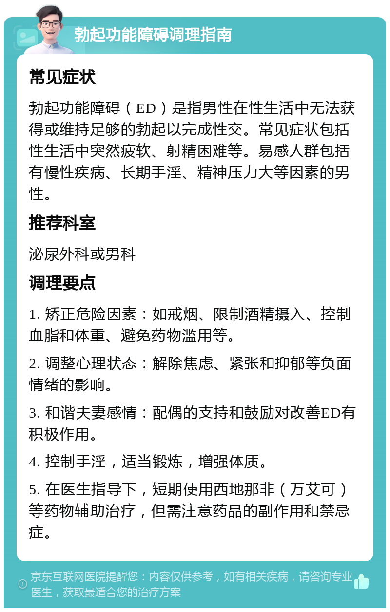 勃起功能障碍调理指南 常见症状 勃起功能障碍（ED）是指男性在性生活中无法获得或维持足够的勃起以完成性交。常见症状包括性生活中突然疲软、射精困难等。易感人群包括有慢性疾病、长期手淫、精神压力大等因素的男性。 推荐科室 泌尿外科或男科 调理要点 1. 矫正危险因素：如戒烟、限制酒精摄入、控制血脂和体重、避免药物滥用等。 2. 调整心理状态：解除焦虑、紧张和抑郁等负面情绪的影响。 3. 和谐夫妻感情：配偶的支持和鼓励对改善ED有积极作用。 4. 控制手淫，适当锻炼，增强体质。 5. 在医生指导下，短期使用西地那非（万艾可）等药物辅助治疗，但需注意药品的副作用和禁忌症。