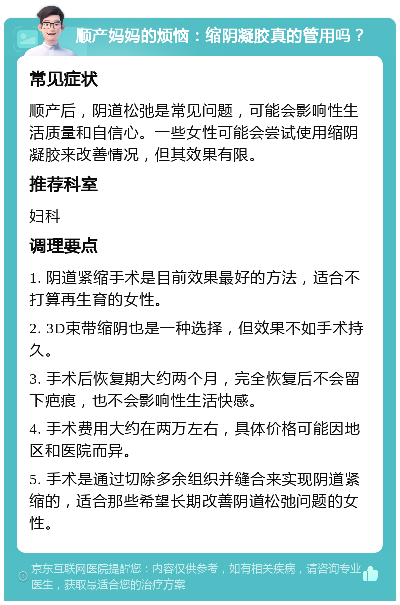 顺产妈妈的烦恼：缩阴凝胶真的管用吗？ 常见症状 顺产后，阴道松弛是常见问题，可能会影响性生活质量和自信心。一些女性可能会尝试使用缩阴凝胶来改善情况，但其效果有限。 推荐科室 妇科 调理要点 1. 阴道紧缩手术是目前效果最好的方法，适合不打算再生育的女性。 2. 3D束带缩阴也是一种选择，但效果不如手术持久。 3. 手术后恢复期大约两个月，完全恢复后不会留下疤痕，也不会影响性生活快感。 4. 手术费用大约在两万左右，具体价格可能因地区和医院而异。 5. 手术是通过切除多余组织并缝合来实现阴道紧缩的，适合那些希望长期改善阴道松弛问题的女性。