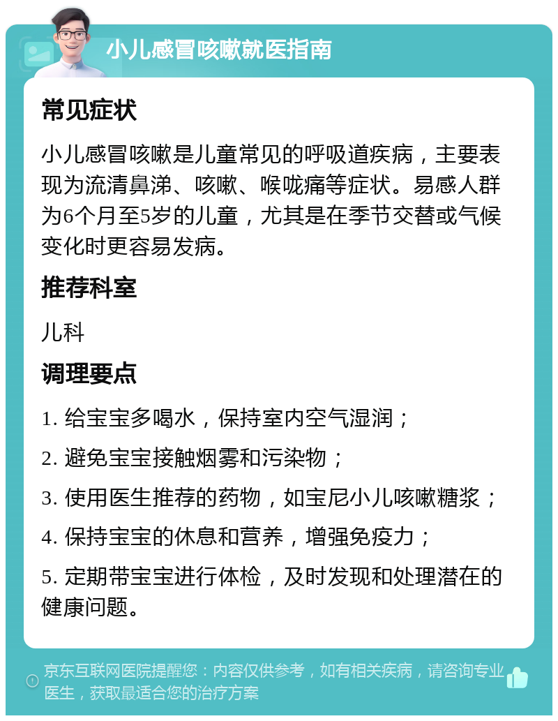 小儿感冒咳嗽就医指南 常见症状 小儿感冒咳嗽是儿童常见的呼吸道疾病，主要表现为流清鼻涕、咳嗽、喉咙痛等症状。易感人群为6个月至5岁的儿童，尤其是在季节交替或气候变化时更容易发病。 推荐科室 儿科 调理要点 1. 给宝宝多喝水，保持室内空气湿润； 2. 避免宝宝接触烟雾和污染物； 3. 使用医生推荐的药物，如宝尼小儿咳嗽糖浆； 4. 保持宝宝的休息和营养，增强免疫力； 5. 定期带宝宝进行体检，及时发现和处理潜在的健康问题。