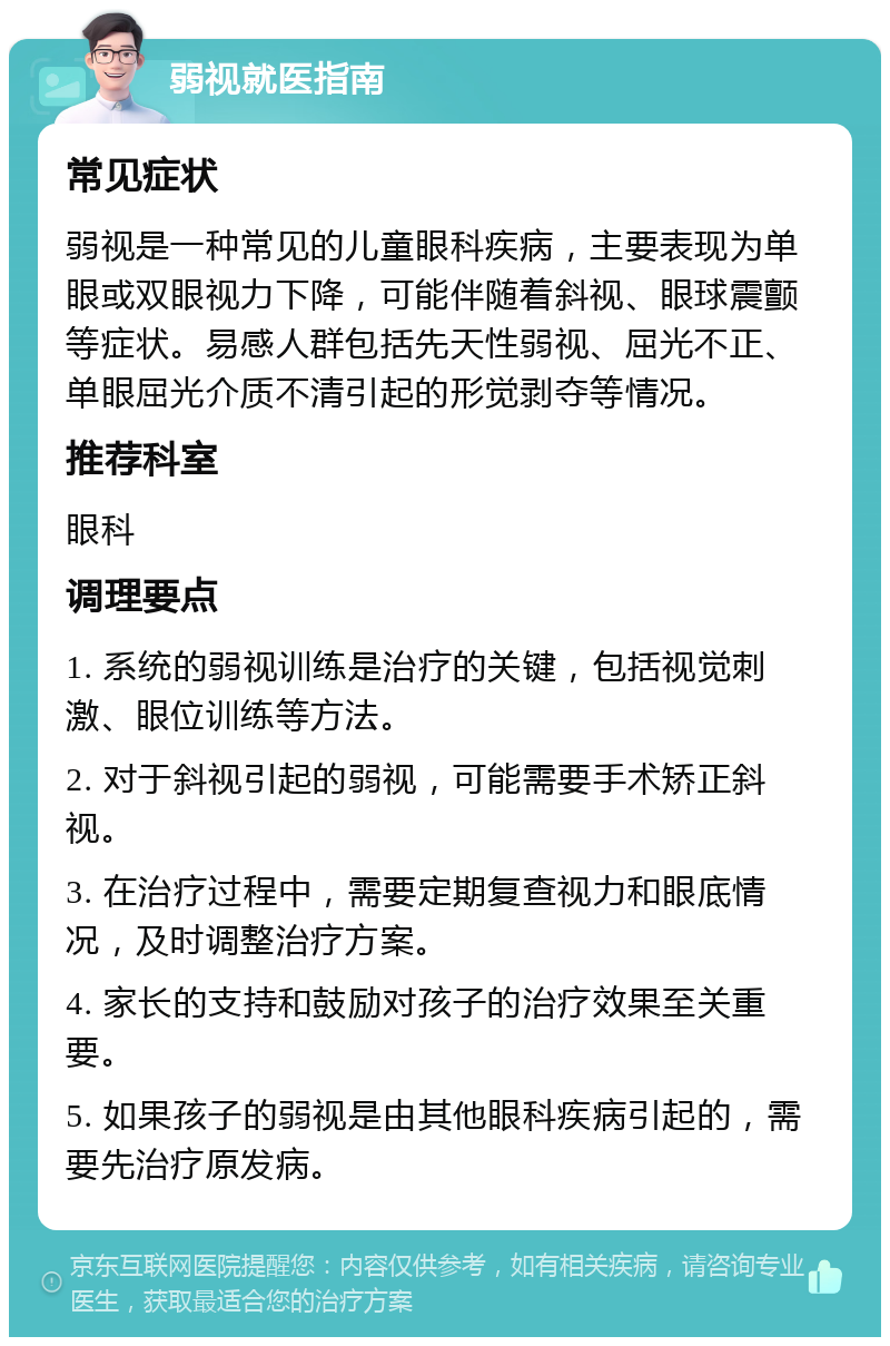 弱视就医指南 常见症状 弱视是一种常见的儿童眼科疾病，主要表现为单眼或双眼视力下降，可能伴随着斜视、眼球震颤等症状。易感人群包括先天性弱视、屈光不正、单眼屈光介质不清引起的形觉剥夺等情况。 推荐科室 眼科 调理要点 1. 系统的弱视训练是治疗的关键，包括视觉刺激、眼位训练等方法。 2. 对于斜视引起的弱视，可能需要手术矫正斜视。 3. 在治疗过程中，需要定期复查视力和眼底情况，及时调整治疗方案。 4. 家长的支持和鼓励对孩子的治疗效果至关重要。 5. 如果孩子的弱视是由其他眼科疾病引起的，需要先治疗原发病。