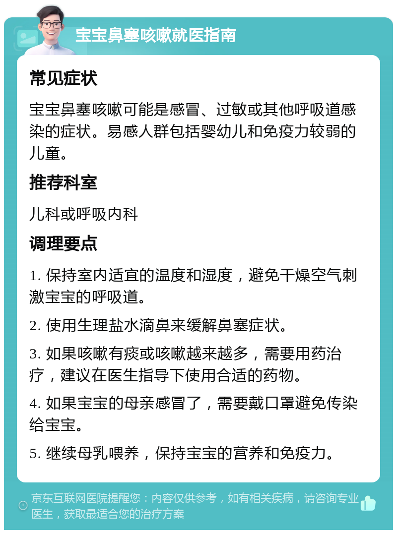 宝宝鼻塞咳嗽就医指南 常见症状 宝宝鼻塞咳嗽可能是感冒、过敏或其他呼吸道感染的症状。易感人群包括婴幼儿和免疫力较弱的儿童。 推荐科室 儿科或呼吸内科 调理要点 1. 保持室内适宜的温度和湿度，避免干燥空气刺激宝宝的呼吸道。 2. 使用生理盐水滴鼻来缓解鼻塞症状。 3. 如果咳嗽有痰或咳嗽越来越多，需要用药治疗，建议在医生指导下使用合适的药物。 4. 如果宝宝的母亲感冒了，需要戴口罩避免传染给宝宝。 5. 继续母乳喂养，保持宝宝的营养和免疫力。