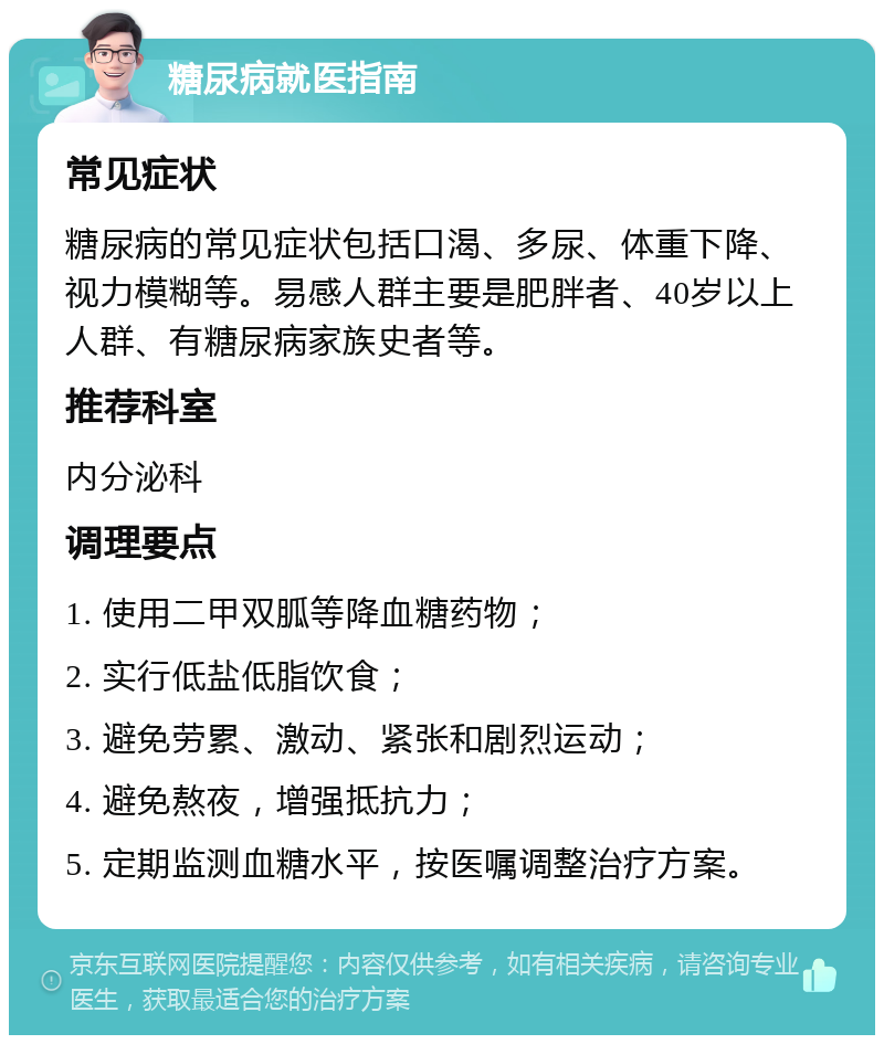 糖尿病就医指南 常见症状 糖尿病的常见症状包括口渴、多尿、体重下降、视力模糊等。易感人群主要是肥胖者、40岁以上人群、有糖尿病家族史者等。 推荐科室 内分泌科 调理要点 1. 使用二甲双胍等降血糖药物； 2. 实行低盐低脂饮食； 3. 避免劳累、激动、紧张和剧烈运动； 4. 避免熬夜，增强抵抗力； 5. 定期监测血糖水平，按医嘱调整治疗方案。