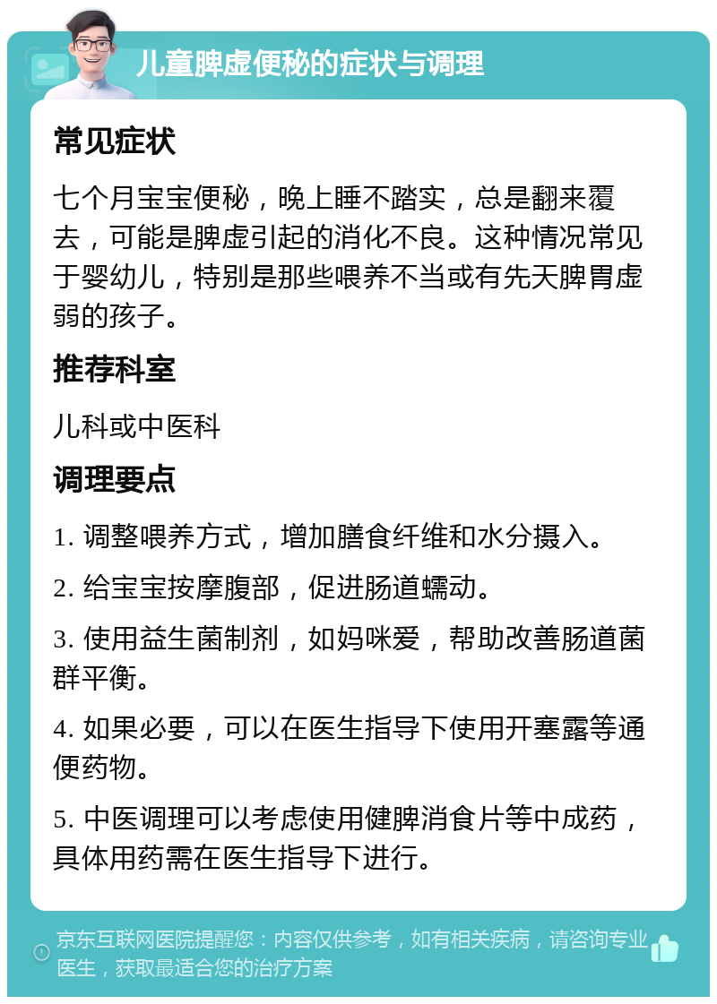 儿童脾虚便秘的症状与调理 常见症状 七个月宝宝便秘，晚上睡不踏实，总是翻来覆去，可能是脾虚引起的消化不良。这种情况常见于婴幼儿，特别是那些喂养不当或有先天脾胃虚弱的孩子。 推荐科室 儿科或中医科 调理要点 1. 调整喂养方式，增加膳食纤维和水分摄入。 2. 给宝宝按摩腹部，促进肠道蠕动。 3. 使用益生菌制剂，如妈咪爱，帮助改善肠道菌群平衡。 4. 如果必要，可以在医生指导下使用开塞露等通便药物。 5. 中医调理可以考虑使用健脾消食片等中成药，具体用药需在医生指导下进行。