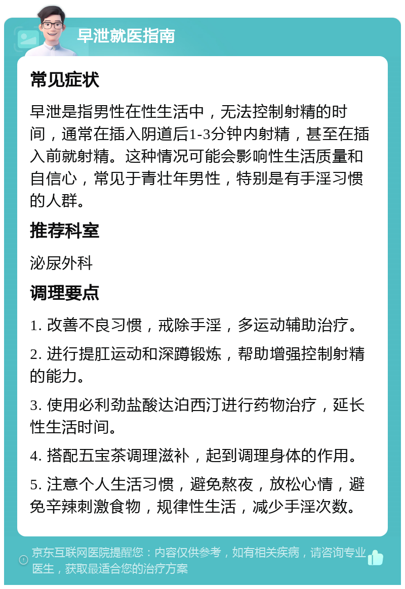 早泄就医指南 常见症状 早泄是指男性在性生活中，无法控制射精的时间，通常在插入阴道后1-3分钟内射精，甚至在插入前就射精。这种情况可能会影响性生活质量和自信心，常见于青壮年男性，特别是有手淫习惯的人群。 推荐科室 泌尿外科 调理要点 1. 改善不良习惯，戒除手淫，多运动辅助治疗。 2. 进行提肛运动和深蹲锻炼，帮助增强控制射精的能力。 3. 使用必利劲盐酸达泊西汀进行药物治疗，延长性生活时间。 4. 搭配五宝茶调理滋补，起到调理身体的作用。 5. 注意个人生活习惯，避免熬夜，放松心情，避免辛辣刺激食物，规律性生活，减少手淫次数。