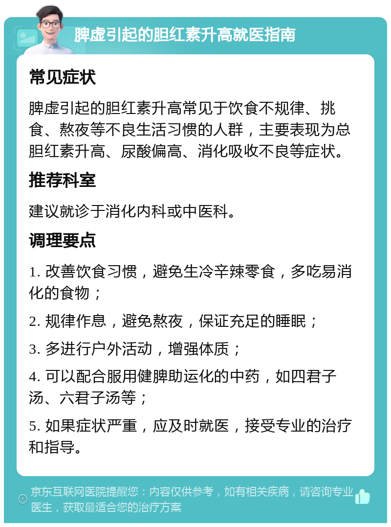 脾虚引起的胆红素升高就医指南 常见症状 脾虚引起的胆红素升高常见于饮食不规律、挑食、熬夜等不良生活习惯的人群，主要表现为总胆红素升高、尿酸偏高、消化吸收不良等症状。 推荐科室 建议就诊于消化内科或中医科。 调理要点 1. 改善饮食习惯，避免生冷辛辣零食，多吃易消化的食物； 2. 规律作息，避免熬夜，保证充足的睡眠； 3. 多进行户外活动，增强体质； 4. 可以配合服用健脾助运化的中药，如四君子汤、六君子汤等； 5. 如果症状严重，应及时就医，接受专业的治疗和指导。