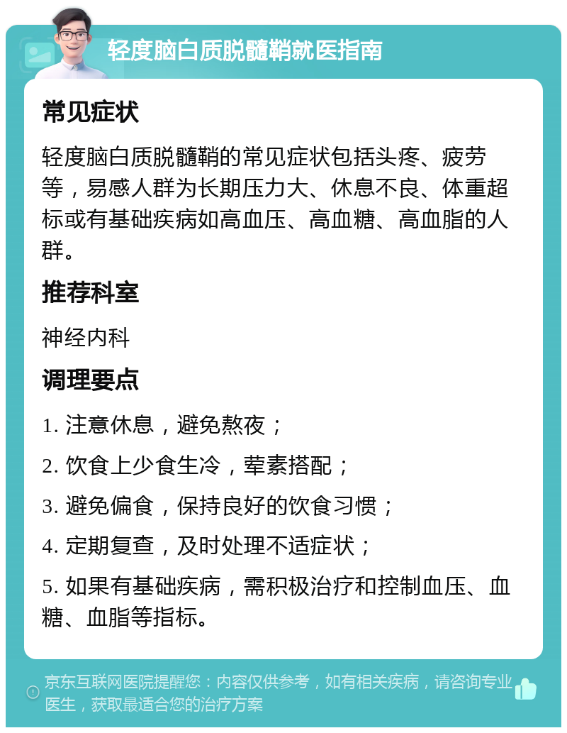 轻度脑白质脱髓鞘就医指南 常见症状 轻度脑白质脱髓鞘的常见症状包括头疼、疲劳等，易感人群为长期压力大、休息不良、体重超标或有基础疾病如高血压、高血糖、高血脂的人群。 推荐科室 神经内科 调理要点 1. 注意休息，避免熬夜； 2. 饮食上少食生冷，荤素搭配； 3. 避免偏食，保持良好的饮食习惯； 4. 定期复查，及时处理不适症状； 5. 如果有基础疾病，需积极治疗和控制血压、血糖、血脂等指标。