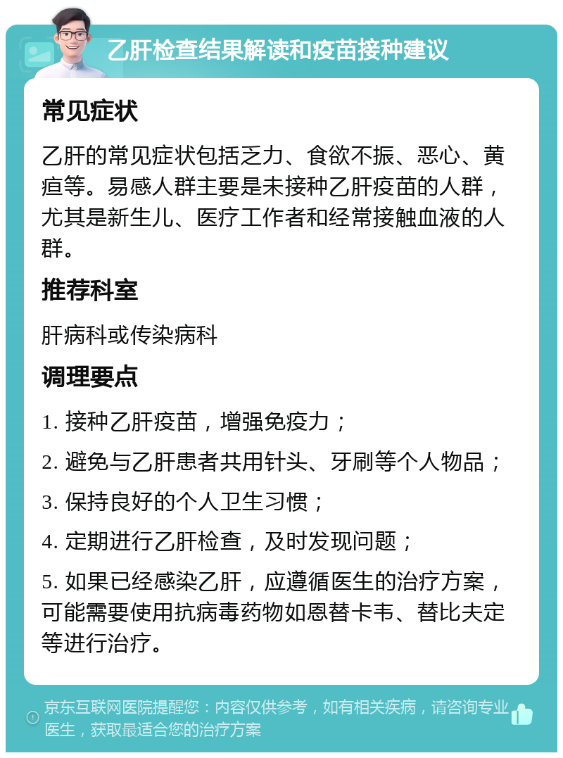 乙肝检查结果解读和疫苗接种建议 常见症状 乙肝的常见症状包括乏力、食欲不振、恶心、黄疸等。易感人群主要是未接种乙肝疫苗的人群，尤其是新生儿、医疗工作者和经常接触血液的人群。 推荐科室 肝病科或传染病科 调理要点 1. 接种乙肝疫苗，增强免疫力； 2. 避免与乙肝患者共用针头、牙刷等个人物品； 3. 保持良好的个人卫生习惯； 4. 定期进行乙肝检查，及时发现问题； 5. 如果已经感染乙肝，应遵循医生的治疗方案，可能需要使用抗病毒药物如恩替卡韦、替比夫定等进行治疗。