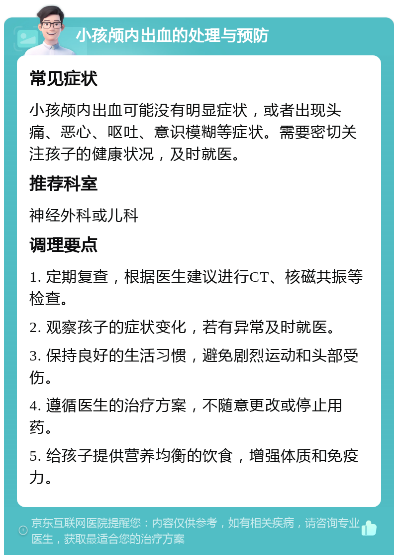 小孩颅内出血的处理与预防 常见症状 小孩颅内出血可能没有明显症状，或者出现头痛、恶心、呕吐、意识模糊等症状。需要密切关注孩子的健康状况，及时就医。 推荐科室 神经外科或儿科 调理要点 1. 定期复查，根据医生建议进行CT、核磁共振等检查。 2. 观察孩子的症状变化，若有异常及时就医。 3. 保持良好的生活习惯，避免剧烈运动和头部受伤。 4. 遵循医生的治疗方案，不随意更改或停止用药。 5. 给孩子提供营养均衡的饮食，增强体质和免疫力。