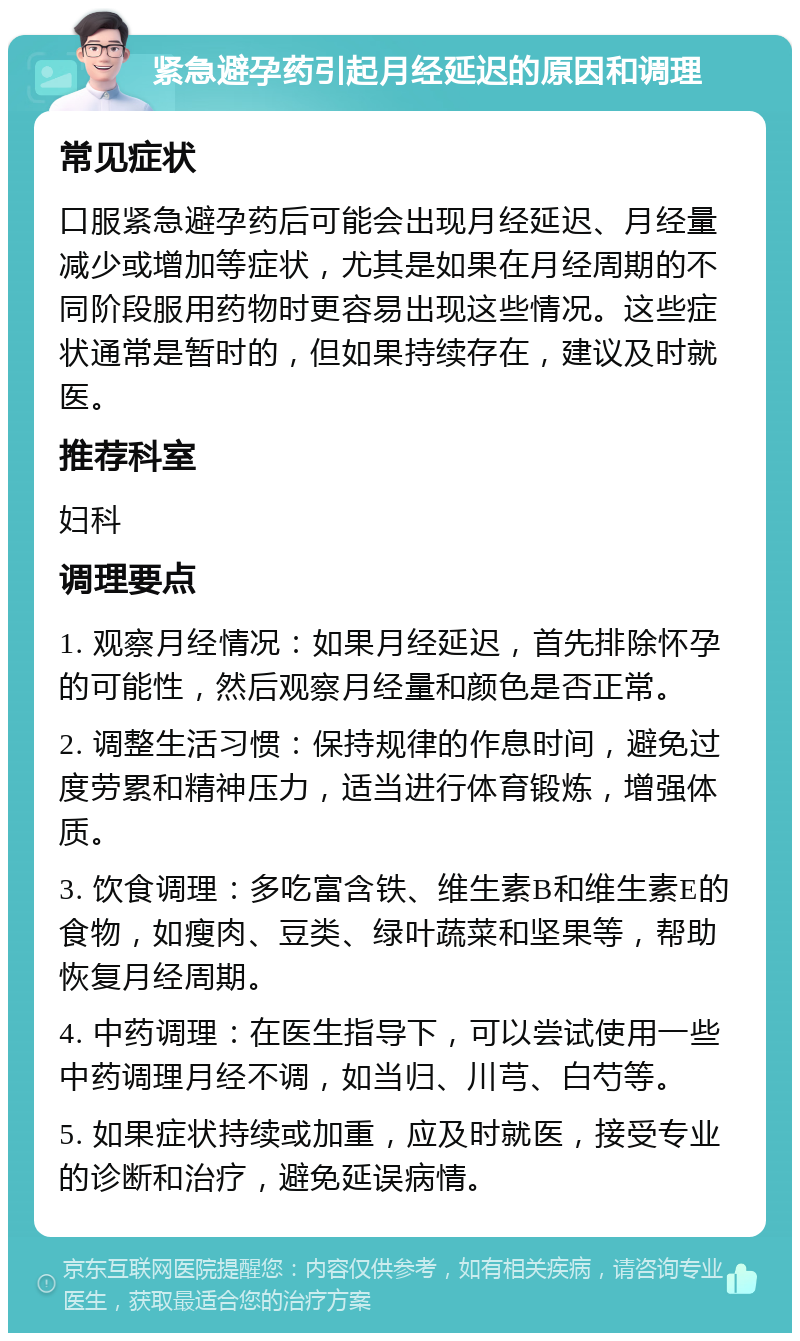 紧急避孕药引起月经延迟的原因和调理 常见症状 口服紧急避孕药后可能会出现月经延迟、月经量减少或增加等症状，尤其是如果在月经周期的不同阶段服用药物时更容易出现这些情况。这些症状通常是暂时的，但如果持续存在，建议及时就医。 推荐科室 妇科 调理要点 1. 观察月经情况：如果月经延迟，首先排除怀孕的可能性，然后观察月经量和颜色是否正常。 2. 调整生活习惯：保持规律的作息时间，避免过度劳累和精神压力，适当进行体育锻炼，增强体质。 3. 饮食调理：多吃富含铁、维生素B和维生素E的食物，如瘦肉、豆类、绿叶蔬菜和坚果等，帮助恢复月经周期。 4. 中药调理：在医生指导下，可以尝试使用一些中药调理月经不调，如当归、川芎、白芍等。 5. 如果症状持续或加重，应及时就医，接受专业的诊断和治疗，避免延误病情。