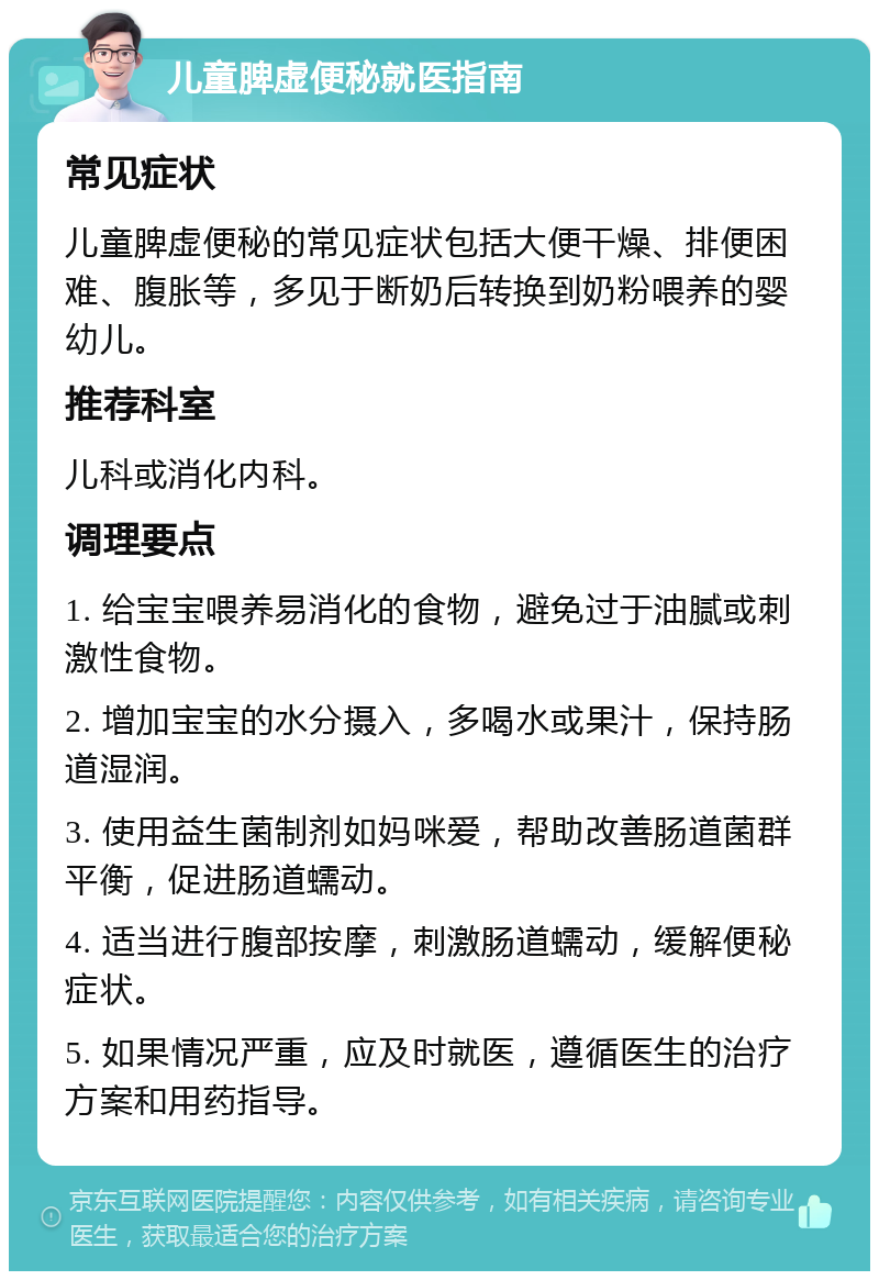 儿童脾虚便秘就医指南 常见症状 儿童脾虚便秘的常见症状包括大便干燥、排便困难、腹胀等，多见于断奶后转换到奶粉喂养的婴幼儿。 推荐科室 儿科或消化内科。 调理要点 1. 给宝宝喂养易消化的食物，避免过于油腻或刺激性食物。 2. 增加宝宝的水分摄入，多喝水或果汁，保持肠道湿润。 3. 使用益生菌制剂如妈咪爱，帮助改善肠道菌群平衡，促进肠道蠕动。 4. 适当进行腹部按摩，刺激肠道蠕动，缓解便秘症状。 5. 如果情况严重，应及时就医，遵循医生的治疗方案和用药指导。