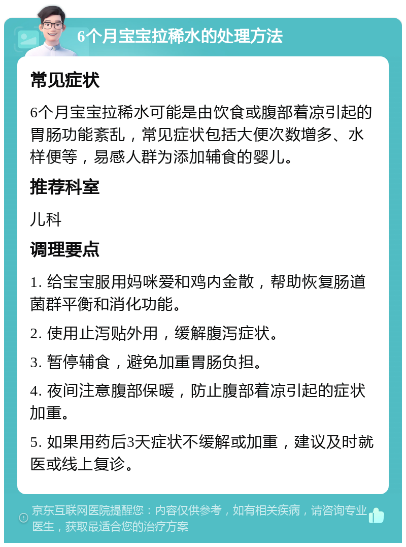 6个月宝宝拉稀水的处理方法 常见症状 6个月宝宝拉稀水可能是由饮食或腹部着凉引起的胃肠功能紊乱，常见症状包括大便次数增多、水样便等，易感人群为添加辅食的婴儿。 推荐科室 儿科 调理要点 1. 给宝宝服用妈咪爱和鸡内金散，帮助恢复肠道菌群平衡和消化功能。 2. 使用止泻贴外用，缓解腹泻症状。 3. 暂停辅食，避免加重胃肠负担。 4. 夜间注意腹部保暖，防止腹部着凉引起的症状加重。 5. 如果用药后3天症状不缓解或加重，建议及时就医或线上复诊。