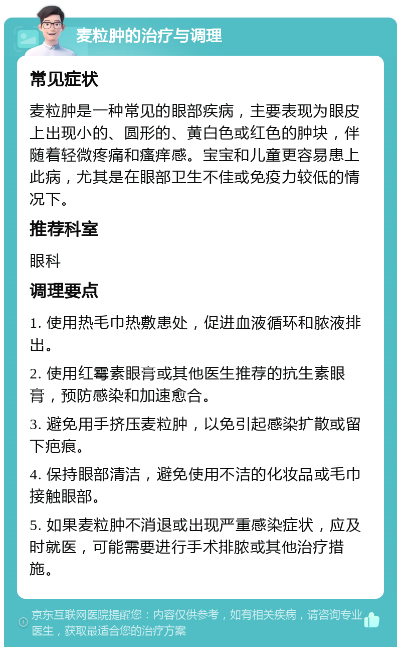 麦粒肿的治疗与调理 常见症状 麦粒肿是一种常见的眼部疾病，主要表现为眼皮上出现小的、圆形的、黄白色或红色的肿块，伴随着轻微疼痛和瘙痒感。宝宝和儿童更容易患上此病，尤其是在眼部卫生不佳或免疫力较低的情况下。 推荐科室 眼科 调理要点 1. 使用热毛巾热敷患处，促进血液循环和脓液排出。 2. 使用红霉素眼膏或其他医生推荐的抗生素眼膏，预防感染和加速愈合。 3. 避免用手挤压麦粒肿，以免引起感染扩散或留下疤痕。 4. 保持眼部清洁，避免使用不洁的化妆品或毛巾接触眼部。 5. 如果麦粒肿不消退或出现严重感染症状，应及时就医，可能需要进行手术排脓或其他治疗措施。