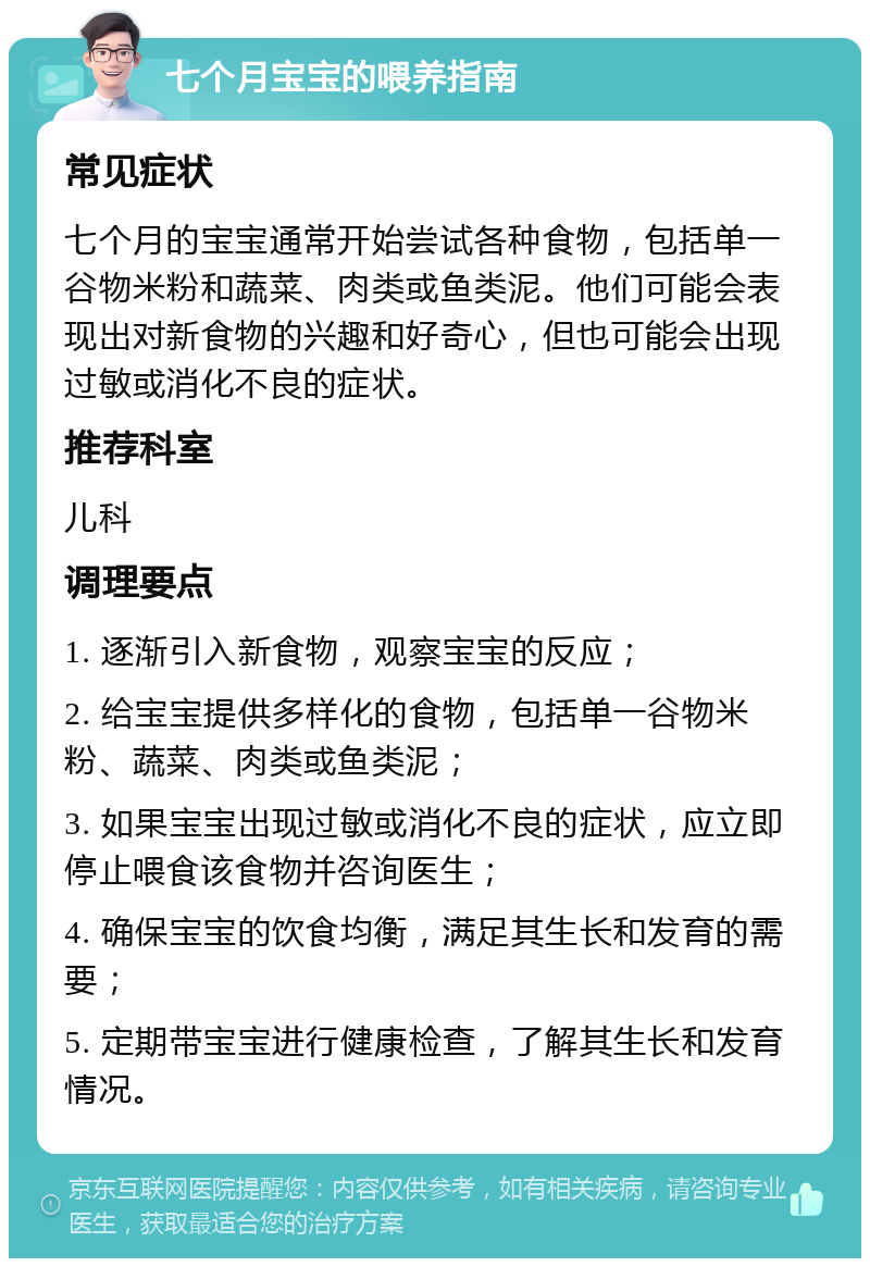 七个月宝宝的喂养指南 常见症状 七个月的宝宝通常开始尝试各种食物，包括单一谷物米粉和蔬菜、肉类或鱼类泥。他们可能会表现出对新食物的兴趣和好奇心，但也可能会出现过敏或消化不良的症状。 推荐科室 儿科 调理要点 1. 逐渐引入新食物，观察宝宝的反应； 2. 给宝宝提供多样化的食物，包括单一谷物米粉、蔬菜、肉类或鱼类泥； 3. 如果宝宝出现过敏或消化不良的症状，应立即停止喂食该食物并咨询医生； 4. 确保宝宝的饮食均衡，满足其生长和发育的需要； 5. 定期带宝宝进行健康检查，了解其生长和发育情况。