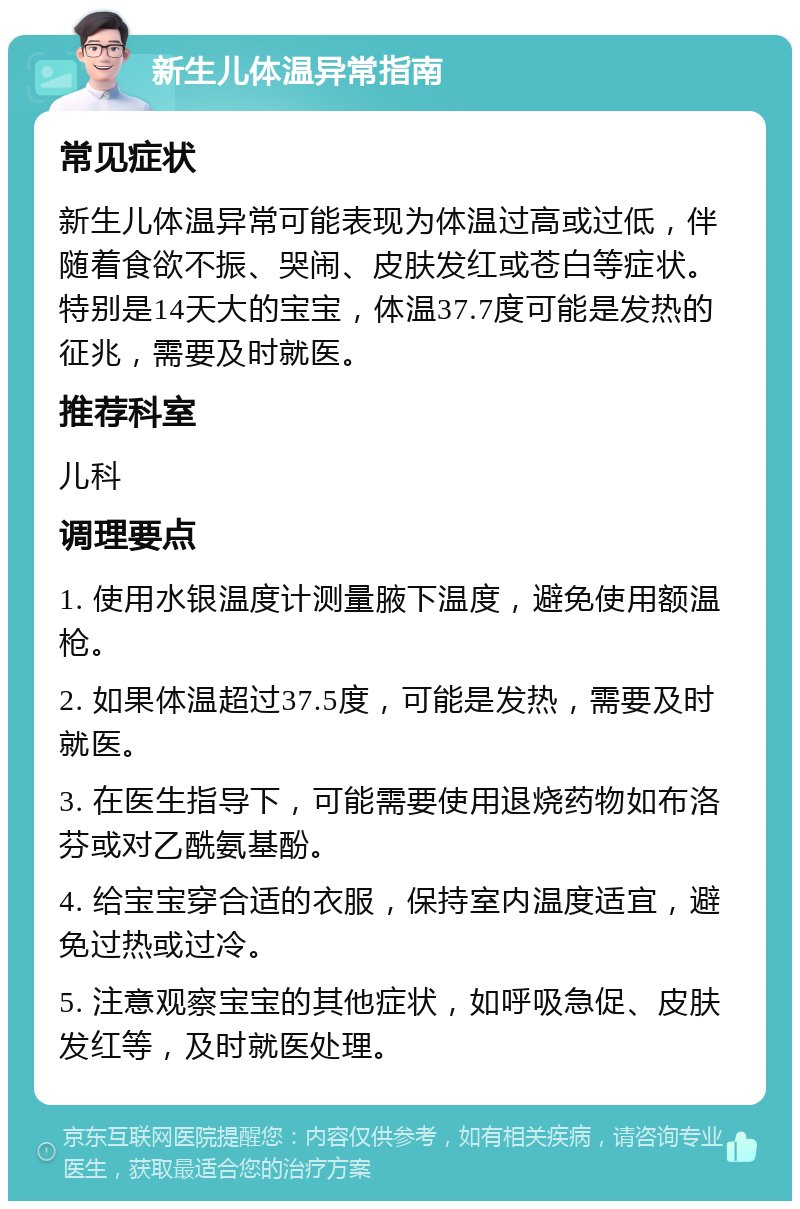 新生儿体温异常指南 常见症状 新生儿体温异常可能表现为体温过高或过低，伴随着食欲不振、哭闹、皮肤发红或苍白等症状。特别是14天大的宝宝，体温37.7度可能是发热的征兆，需要及时就医。 推荐科室 儿科 调理要点 1. 使用水银温度计测量腋下温度，避免使用额温枪。 2. 如果体温超过37.5度，可能是发热，需要及时就医。 3. 在医生指导下，可能需要使用退烧药物如布洛芬或对乙酰氨基酚。 4. 给宝宝穿合适的衣服，保持室内温度适宜，避免过热或过冷。 5. 注意观察宝宝的其他症状，如呼吸急促、皮肤发红等，及时就医处理。