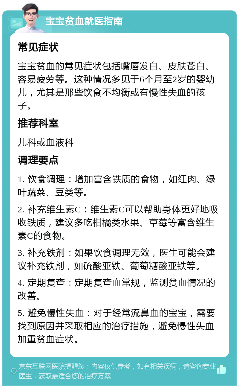 宝宝贫血就医指南 常见症状 宝宝贫血的常见症状包括嘴唇发白、皮肤苍白、容易疲劳等。这种情况多见于6个月至2岁的婴幼儿，尤其是那些饮食不均衡或有慢性失血的孩子。 推荐科室 儿科或血液科 调理要点 1. 饮食调理：增加富含铁质的食物，如红肉、绿叶蔬菜、豆类等。 2. 补充维生素C：维生素C可以帮助身体更好地吸收铁质，建议多吃柑橘类水果、草莓等富含维生素C的食物。 3. 补充铁剂：如果饮食调理无效，医生可能会建议补充铁剂，如硫酸亚铁、葡萄糖酸亚铁等。 4. 定期复查：定期复查血常规，监测贫血情况的改善。 5. 避免慢性失血：对于经常流鼻血的宝宝，需要找到原因并采取相应的治疗措施，避免慢性失血加重贫血症状。