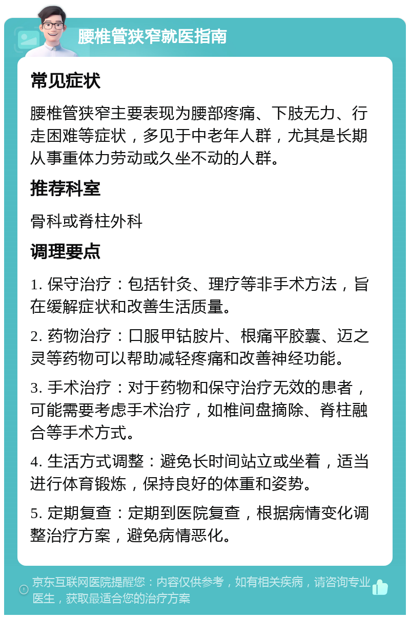 腰椎管狭窄就医指南 常见症状 腰椎管狭窄主要表现为腰部疼痛、下肢无力、行走困难等症状，多见于中老年人群，尤其是长期从事重体力劳动或久坐不动的人群。 推荐科室 骨科或脊柱外科 调理要点 1. 保守治疗：包括针灸、理疗等非手术方法，旨在缓解症状和改善生活质量。 2. 药物治疗：口服甲钴胺片、根痛平胶囊、迈之灵等药物可以帮助减轻疼痛和改善神经功能。 3. 手术治疗：对于药物和保守治疗无效的患者，可能需要考虑手术治疗，如椎间盘摘除、脊柱融合等手术方式。 4. 生活方式调整：避免长时间站立或坐着，适当进行体育锻炼，保持良好的体重和姿势。 5. 定期复查：定期到医院复查，根据病情变化调整治疗方案，避免病情恶化。