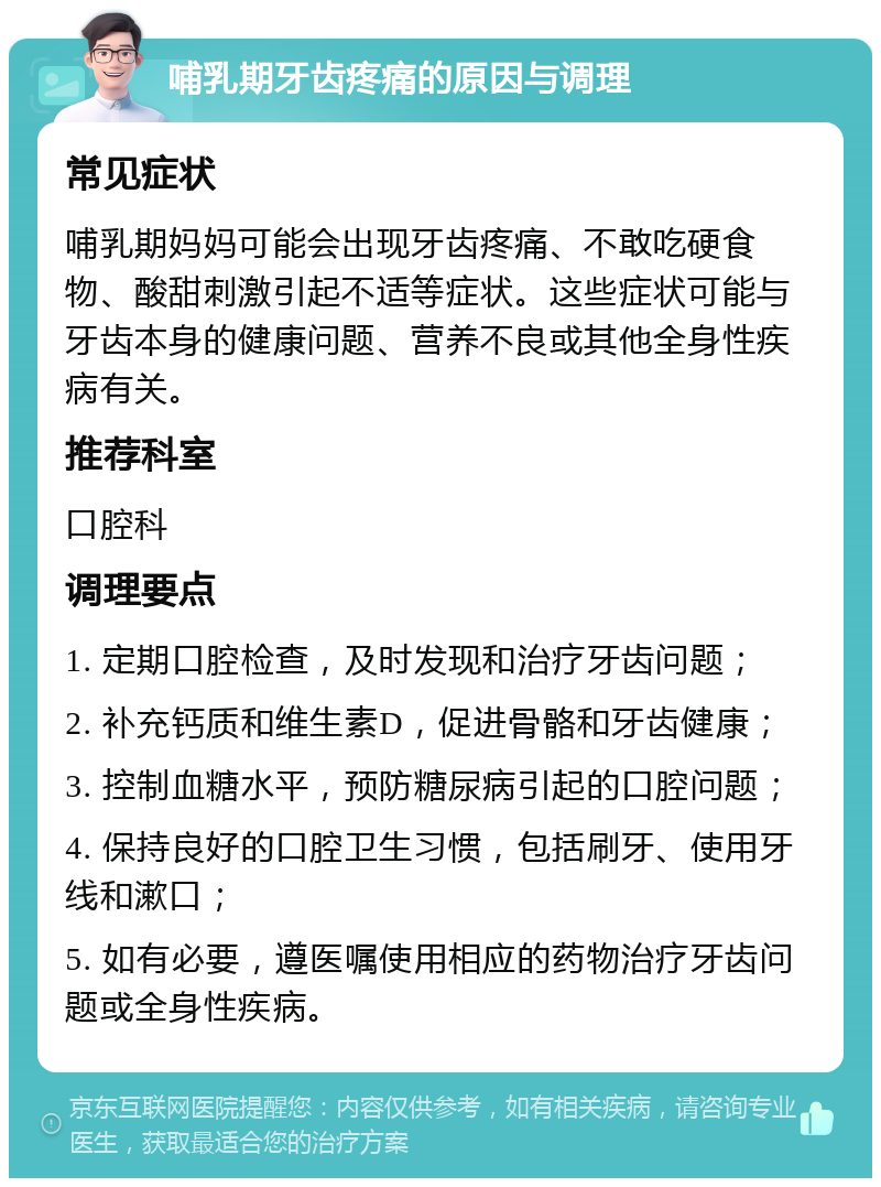 哺乳期牙齿疼痛的原因与调理 常见症状 哺乳期妈妈可能会出现牙齿疼痛、不敢吃硬食物、酸甜刺激引起不适等症状。这些症状可能与牙齿本身的健康问题、营养不良或其他全身性疾病有关。 推荐科室 口腔科 调理要点 1. 定期口腔检查，及时发现和治疗牙齿问题； 2. 补充钙质和维生素D，促进骨骼和牙齿健康； 3. 控制血糖水平，预防糖尿病引起的口腔问题； 4. 保持良好的口腔卫生习惯，包括刷牙、使用牙线和漱口； 5. 如有必要，遵医嘱使用相应的药物治疗牙齿问题或全身性疾病。