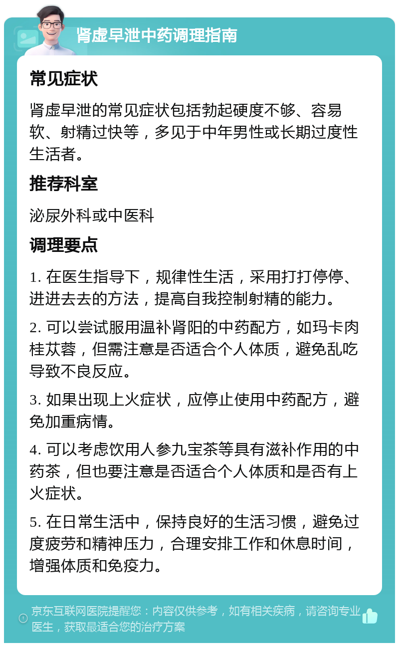 肾虚早泄中药调理指南 常见症状 肾虚早泄的常见症状包括勃起硬度不够、容易软、射精过快等，多见于中年男性或长期过度性生活者。 推荐科室 泌尿外科或中医科 调理要点 1. 在医生指导下，规律性生活，采用打打停停、进进去去的方法，提高自我控制射精的能力。 2. 可以尝试服用温补肾阳的中药配方，如玛卡肉桂苁蓉，但需注意是否适合个人体质，避免乱吃导致不良反应。 3. 如果出现上火症状，应停止使用中药配方，避免加重病情。 4. 可以考虑饮用人参九宝茶等具有滋补作用的中药茶，但也要注意是否适合个人体质和是否有上火症状。 5. 在日常生活中，保持良好的生活习惯，避免过度疲劳和精神压力，合理安排工作和休息时间，增强体质和免疫力。