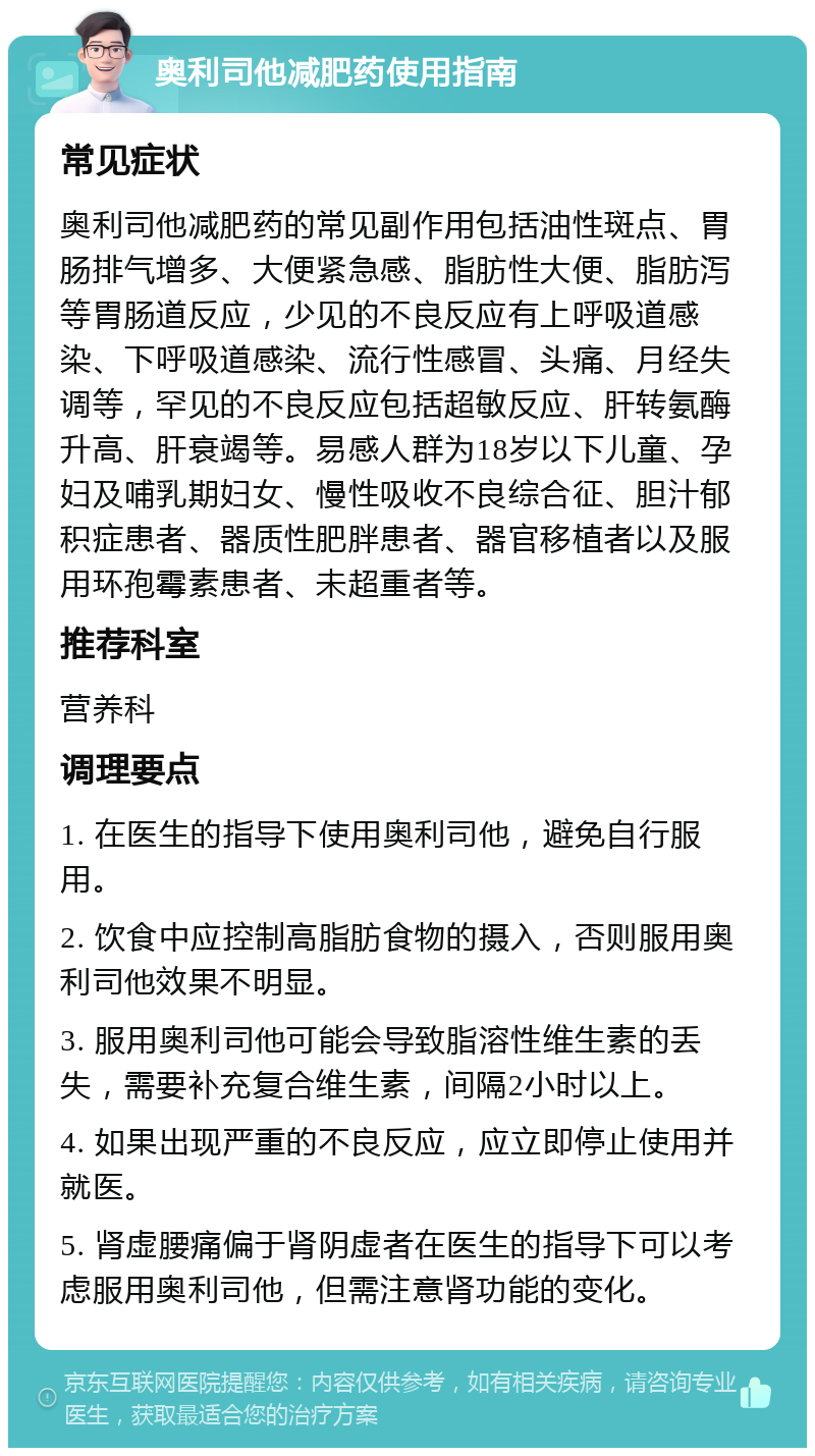 奥利司他减肥药使用指南 常见症状 奥利司他减肥药的常见副作用包括油性斑点、胃肠排气增多、大便紧急感、脂肪性大便、脂肪泻等胃肠道反应，少见的不良反应有上呼吸道感染、下呼吸道感染、流行性感冒、头痛、月经失调等，罕见的不良反应包括超敏反应、肝转氨酶升高、肝衰竭等。易感人群为18岁以下儿童、孕妇及哺乳期妇女、慢性吸收不良综合征、胆汁郁积症患者、器质性肥胖患者、器官移植者以及服用环孢霉素患者、未超重者等。 推荐科室 营养科 调理要点 1. 在医生的指导下使用奥利司他，避免自行服用。 2. 饮食中应控制高脂肪食物的摄入，否则服用奥利司他效果不明显。 3. 服用奥利司他可能会导致脂溶性维生素的丢失，需要补充复合维生素，间隔2小时以上。 4. 如果出现严重的不良反应，应立即停止使用并就医。 5. 肾虚腰痛偏于肾阴虚者在医生的指导下可以考虑服用奥利司他，但需注意肾功能的变化。